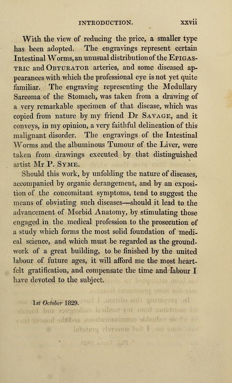 With the view of reducing the price, a smaller type has been adopted. The engravings represent certain Intestinal Worms, an unusual distribution of the Epigas- tric and Obturator arteries, and some diseased ap- pearances with which the professional eye is not yet quite familiar. The engraving representing the Medullary Sarcoma of the Stomach, was taken from a drawing of a very remarkable specimen of that disease, which was copied from nature by my friend Dr Savage, and it conveys, in my opinion, a very faithful delineation of this malignant disorder. The engravings of the Intestinal Worms and the albuminous Tumour of the Liver, were taken from drawings executed by that distinguished artist Mr P. Syme. Should this work, by unfolding the nature of diseases, accompanied by organic derangement, and by an exposi- tion of the concomitant symptoms, tend to suggest the means of obviating such diseases—should it lead to the advancement of Morbid Anatomy, by stimulating those engaged in the medical profession to the prosecution of a study which forms the most solid foundation of medi- cal science, and which must be regarded as the ground- work of a great building, to be finished by the united labour of future ages, it will afford me the most heart- felt gratification, and compensate the time and labour I have devoted to the subject. 1st October 1829.