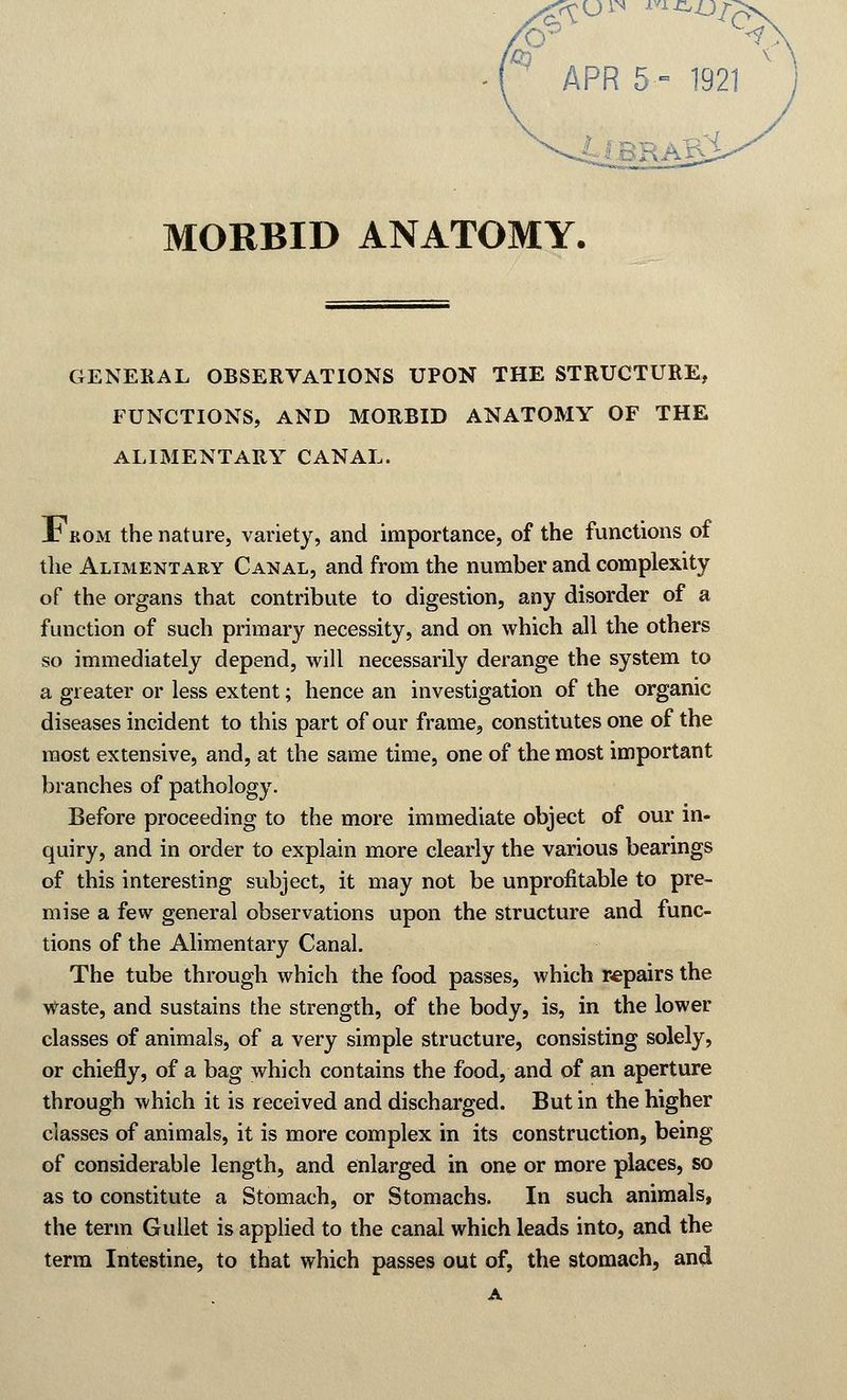 APR 5- 1921 MORBID ANATOMY. GENERAL OBSERVATIONS UPON THE STRUCTURE, FUNCTIONS, AND MORBID ANATOMY OF THE ALIMENTARY CANAL. X1 rom the nature, variety, and importance, of the functions of the Alimentary Canal, and from the number and complexity of the organs that contribute to digestion, any disorder of a function of such primary necessity, and on which all the others so immediately depend, will necessarily derange the system to a greater or less extent; hence an investigation of the organic diseases incident to this part of our frame, constitutes one of the most extensive, and, at the same time, one of the most important branches of pathology. Before proceeding to the more immediate object of our in- quiry, and in order to explain more clearly the various bearings of this interesting subject, it may not be unprofitable to pre- mise a few general observations upon the structure and func- tions of the Alimentary Canal. The tube through which the food passes, which repairs the Waste, and sustains the strength, of the body, is, in the lower classes of animals, of a very simple structure, consisting solely, or chiefly, of a bag which contains the food, and of an aperture through which it is received and discharged. But in the higher classes of animals, it is more complex in its construction, being of considerable length, and enlarged in one or more places, so as to constitute a Stomach, or Stomachs. In such animals, the term Gullet is applied to the canal which leads into, and the term Intestine, to that which passes out of, the stomach, and A