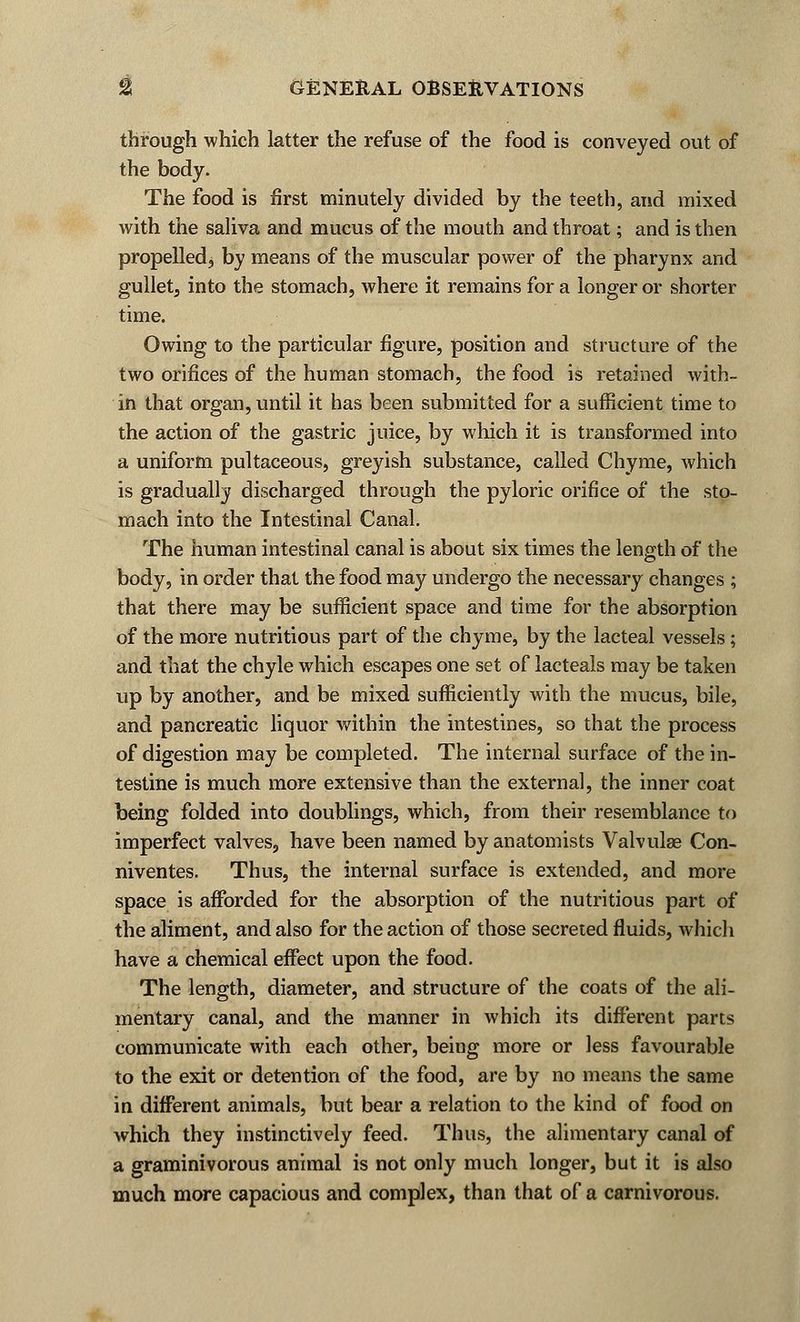 through which latter the refuse of the food is conveyed out of the body. The food is first minutely divided by the teeth, and mixed with the saliva and mucus of the mouth and throat; and is then propelled, by means of the muscular power of the pharynx and gullet, into the stomach, where it remains for a longer or shorter time. Owing to the particular figure, position and structure of the two orifices of the human stomach, the food is retained with- in that organ, until it has been submitted for a sufficient time to the action of the gastric juice, by which it is transformed into a uniform pultaceous, greyish substance, called Chyme, which is gradually discharged through the pyloric orifice of the sto- mach into the Intestinal Canal. The human intestinal canal is about six times the length of the body, in order that the food may undergo the necessary changes ; that there may be sufficient space and time for the absorption of the more nutritious part of the chyme, by the lacteal vessels; and that the chyle which escapes one set of lacteals may be taken up by another, and be mixed sufficiently with the mucus, bile, and pancreatic liquor within the intestines, so that the process of digestion may be completed. The internal surface of the in- testine is much more extensive than the external, the inner coat being folded into doublings, which, from their resemblance to imperfect valves, have been named by anatomists Valvulae Con- niventes. Thus, the internal surface is extended, and more space is afforded for the absorption of the nutritious part of the aliment, and also for the action of those secreted fluids, which have a chemical effect upon the food. The length, diameter, and structure of the coats of the ali- mentary canal, and the manner in which its different parts communicate with each other, being more or less favourable to the exit or detention of the food, are by no means the same in different animals, but bear a relation to the kind of food on which they instinctively feed. Thus, the alimentary canal of a graminivorous animal is not only much longer, but it is also much more capacious and complex, than that of a carnivorous.