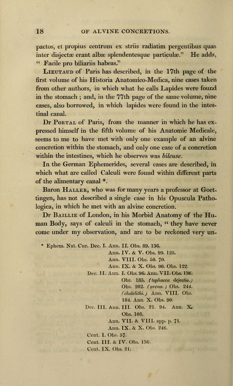 pactos, et propius centrum ex striis radiatim pergentibus quas inter disjectse erant albae splendentesque particular He adds,  Facile pro biliariis habeas. Lieutaud of Paris has described, in the 17th page of the first volume of his Historia Anatomico-Medica, nine cases taken from other authors, in which what he calls Lapides were found in the stomach ; and, in the 77th page of the same volume, nine cases, also borrowed, in which lapides were found in the intes- tinal canal. Dr Portal of Paris, from the manner in which he has ex- pressed himself in the fifth volume of his Anatomie Medicale, seems to me to have met with only one example of an alvine concretion within the stomach, and only one case of a concretion within the intestines, which he observes was bileuse. In the German Ephemerides, several cases are described, in which what are called Calculi were found within different parts of the alimentary canal *. Baron Halle r, who was for many years a professor at Goet- tingen, has not described a single case in his Opuscula Patho- logica, in which he met with an alvine concretion. Dr Baillie of London, in his Morbid Anatomy of the Hu- man Body, says of calculi in the stomach,  they have never come under my observation, and are to be reckoned very un- * Ephem, Nat. Cur. Dec. I. Ann. II. Obs. 89. 136. Ann. IV. & V. Obs. 99. 125. Ann. VIII. Obs. 50. 70. Ann. IX. & X. Obs. 90. Obs. 122. Dee. II. Ann. I. Obs. 96. Ami. VII. Obs. 13C. Obs. 185. (tophacea dejectio.) Obs. 202. (arena.) Obs. 244. (cholelithi.) Ann. VIII. Obs. 184. Ann. X. Obs. 90. Dec. III. Ann. III. Obs. 21. 94. Ann. X Obs. 108. Ann. VII. & VIII. app. p. 71. Ann. IX. & X. Obs. 246. Cent. I. Ob?. 57- Cent. III. & IV. Obs. 136. Cent. IX. Obs. 21.