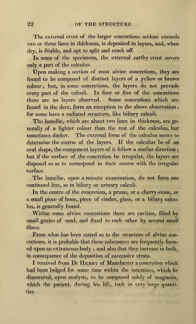 The external crust of the larger concretions seldom exceeds two or three lines in thickness, is deposited in layers, and, when dry, is friable, and apt to split and crack off. In some of the specimens, the external earthy crust covers only a part of the calculus. Upon making a section of most alvine concretions, they are found to be composed of distinct layers of a yellow or brown colour; but, in some concretions, the layers do not pervade every part of the calculi. In four or five of the concretions there are no layers observed. Some concretions which are found in the deer, form an exception to the above observation; for some have a radiated structure, like biliary calculi. The lamellae, which are about two lines in thickness, are ge- nerally of a lighter colour than the rest of the calculus, but sometimes darker. The external form of the calculus seems to determine the course of the layers. If the calculus be of an oval shape, the component layers of it follow a similar direction ; but if the surface of the concretion be irregular, the layers are disposed so as to correspond in their course with the irregular surface. The lamellae, upon a minute examination, do not form one continued line, as in biliary or urinary calculi. In the centre of the concretion, a prune, or a cherry-stone, or a small piece of bone, piece of cinder, glass, or a biliary calcu- lus, is generally found. Within some alvine concretions there are cavities, filled by small grains of sand, and fixed to each other by several small fibres. From what has been stated as to the structure of alvine con- cretions, it is probable that these substances are frequently form- ed upon an extraneous body ; and also that they increase in bulk, in consequence of the deposition of successive strata. I received from Dr Henry of Manchester a concretion which had been lodged for some time within the intestines, which he discovered, upon analysis, to be composed solely of magnesia, which the patient, during his life, took in very large quanti- ties.