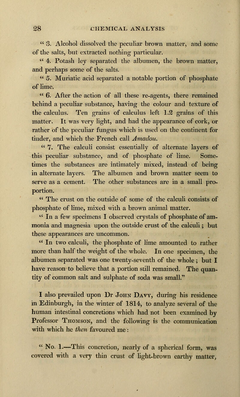  3. Alcohol dissolved the peculiar brown matter, and some of the salts, but extracted nothing particular.  4. Potash ley separated the albumen, the brown matter, and perhaps some of the salts.  5. Muriatic acid separated a notable portion of phosphate of lime.  6. After the action of all these re-agents, there remained behind a peculiar substance, having the colour and texture of the calculus. Ten grains of calculus left 1.2 grains of this matter. It was very light, and had the appearance of cork, or rather of the peculiar fungus which is used on the continent for tinder, and which the French call Amadou.  7. The calculi consist essentially of alternate layers of this peculiar substance, and of phosphate of lime. Some- times the substances are intimately mixed, instead of being in alternate layers. The albumen and brown matter seem to serve as a cement. The other substances are in a small pro- portion.  The crust on the outside of some of the calculi consists of phosphate of lime, mixed with a brown animal matter.  In a few specimens I observed crystals of phosphate of am- monia and magnesia upon the outside crust of the calculi; but these appearances are uncommon.  In two calculi, the phosphate of lime amounted to rather more than half the weight of the whole. In one specimen, the albumen separated was one twenty-seventh of the whole ; but I have reason to believe that a portion still remained. The quan- tity of common salt and sulphate of soda was small.1' I also prevailed upon Dr John Davy, during his residence in Edinburgh, in the winter of 1814, to analyze several of the human intestinal concretions which had not been examined by Professor Thomson, and the following is the communication with which he then favoured me:  No. 1.—This concretion, nearly of a spherical form, was covered with a very thin crust of light-brown earthy matter,