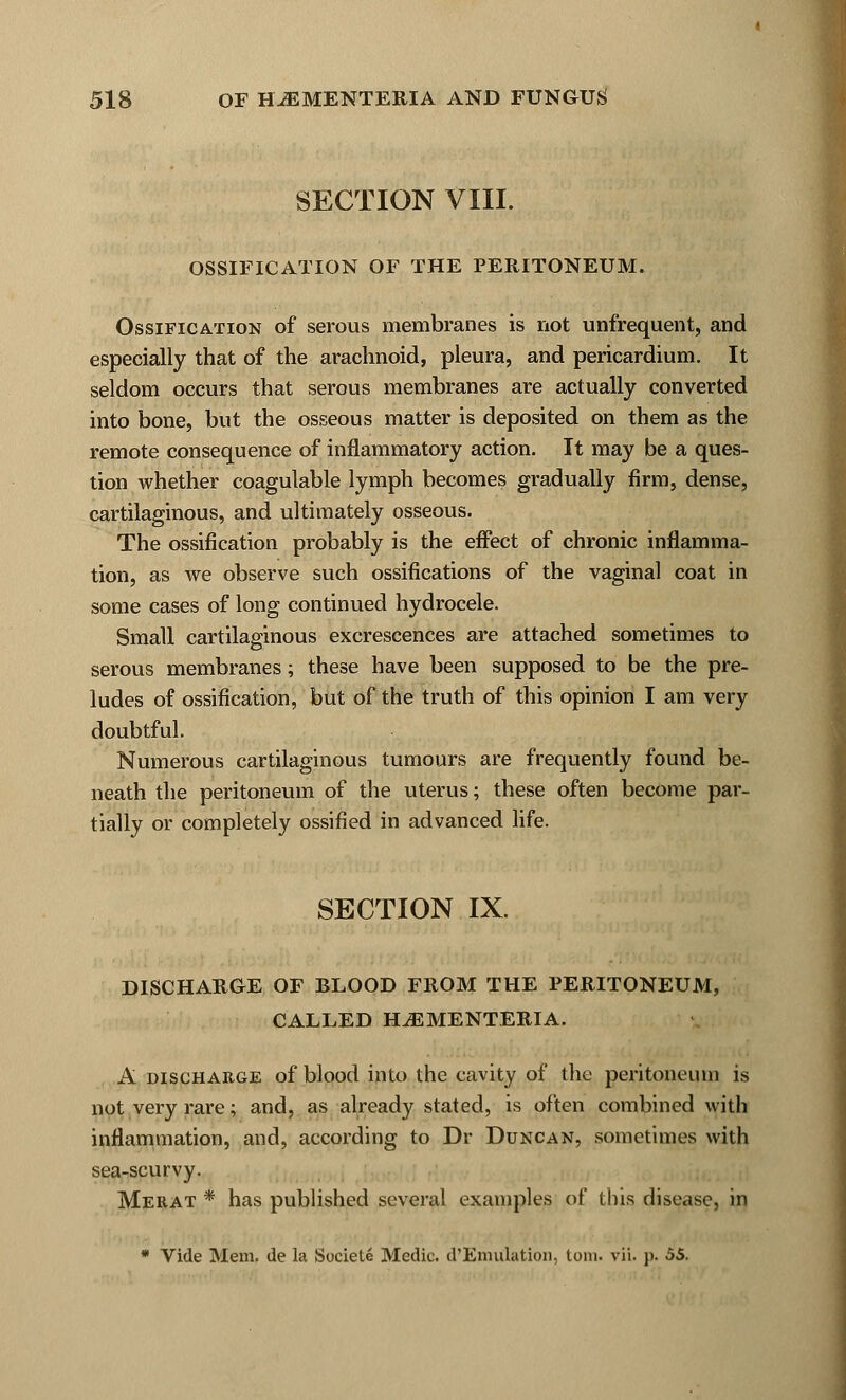 SECTION VIII. OSSIFICATION OF THE PERITONEUM. Ossification of serous membranes is not unfrequent, and especially that of the arachnoid, pleura, and pericardium. It seldom occurs that serous membranes are actually converted into bone, but the osseous matter is deposited on them as the remote consequence of inflammatory action. It may be a ques- tion whether coagulable lymph becomes gradually firm, dense, cartilaginous, and ultimately osseous. The ossification probably is the effect of chronic inflamma- tion, as we observe such ossifications of the vaginal coat in some cases of long continued hydrocele. Small cartilaginous excrescences are attached sometimes to serous membranes; these have been supposed to be the pre- ludes of ossification, but of the truth of this opinion I am very doubtful. Numerous cartilaginous tumours are frequently found be- neath the peritoneum of the uterus; these often become par- tially or completely ossified in advanced life. SECTION IX. DISCHARGE OF BLOOD FROM THE PERITONEUM, CALLED H^EMENTERIA. A discharge of blood into the cavity of the peritoneum is not very rare; and, as already stated, is often combined with inflammation, and, according to Dr Duncan, sometimes with sea-scurvy. Merat * has published several examples of this disease, in * Vide Mem. de la Societe Medic. d'Emulation, torn. vii. p. 55.