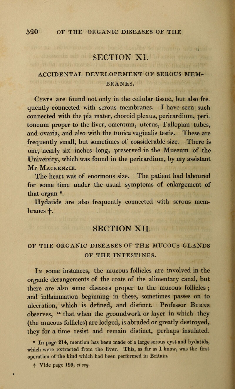 SECTION XL ACCIDENTAL DEVELOPEMENT OF SEROUS MEM- BRANES. Cysts are found not only in the cellular tissue, but also fre- quently connected with serous membranes. I have seen such connected with the pia mater, choroid plexus, pericardium, peri- toneum proper to the liver, omentum, uterus, Fallopian tubes, and ovaria, and also with the tunica vaginalis testis. These are frequently small, but sometimes of considerable size. There is one, nearly six inches long, preserved in the Museum of the University, which was found in the pericardium, by my assistant Mr Mackenzie. The heart was of enormous size. The patient had laboured for some time under the usual symptoms of enlargement of that organ *. Hydatids are also frequently connected with serous mem- branes -f\ SECTION XII. OF THE ORGANIC DISEASES OF THE MUCOUS GLANDS OF THE INTESTINES. In some instances, the mucous follicles are involved in the organic derangements of the coats of the alimentary canal, but there are also some diseases proper to the mucous follicles ; and inflammation beginning in these, sometimes passes on to ulceration, which is defined, and distinct. Professor Burns observes,  that when the groundwork or layer in which they (the mucous follicles) are lodged, is abraded or greatly destroyed, they for a time resist and remain distinct, perhaps insulated. * In page 214, mention has been made of a large serous cyst and hydatids, which were extracted from the liver. This, as far as I know, was the first operation of the kind which had been performed in Britain. ■f Vide page 199, et seq.