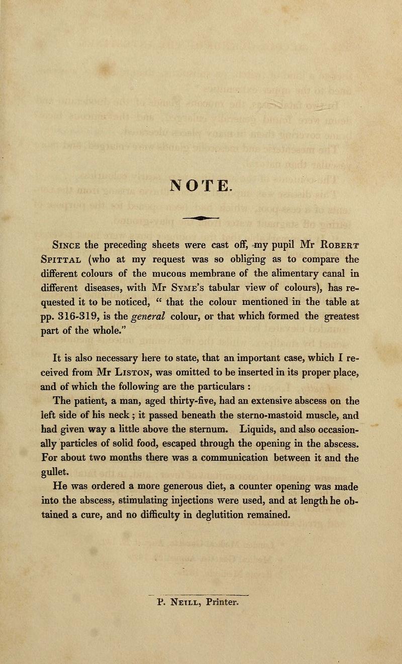 NOTE. Since the preceding sheets were cast off, my pupil Mr Robert Spittal (who at my request was so obliging as to compare the different colours of the mucous membrane of the alimentary canal in different diseases, with Mr Syme's tabular view of colours), has re- quested it to be noticed,  that the colour mentioned in the table at pp. 316-319, is the general colour, or that which formed the greatest part of the whole. It is also necessary here to state, that an important case, which I re- ceived from Mr Liston, was omitted to be inserted in its proper place, and of which the following are the particulars : The patient, a man, aged thirty-five, had an extensive abscess on the left side of his neck; it passed beneath the sterno-mastoid muscle, and had given way a little above the sternum. Liquids, and also occasion- ally particles of solid food, escaped through the opening in the abscess. For about two months there was a communication between it and the gullet. He was ordered a more generous diet, a counter opening was made into the abscess, stimulating injections were used, and at length he ob- tained a cure, and no difficulty in deglutition remained. P. Netll, Printer.