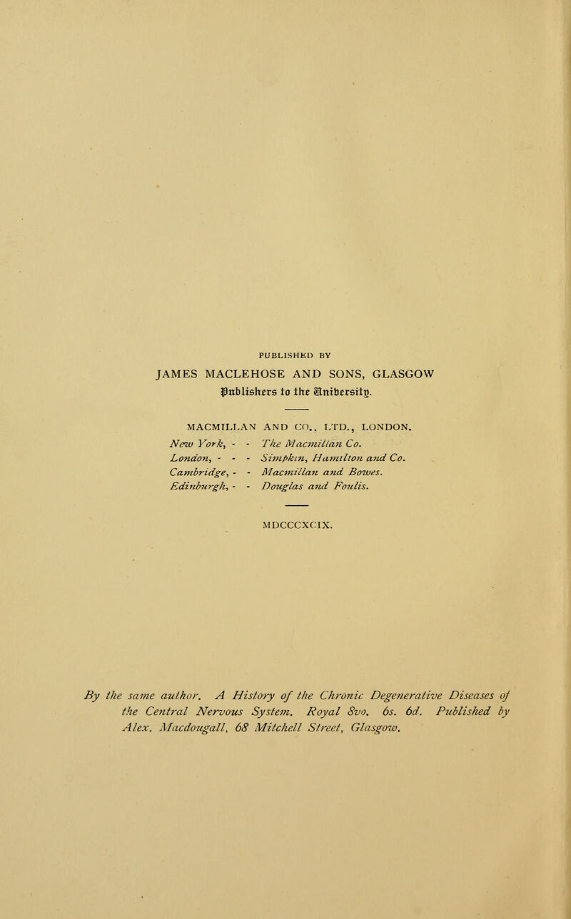 PUBLISHKD BY JAMES MACLEHOSE AND SONS, GLASGOW Jpttblishcrs to the Snibcrsitg. MACMILLAN AND CO., LTD., LONDON. New York, - - The Mactnillan Co. London, - - - Simpkin, Hafnilton and Co. Cambridge, - - Macmillan a7id Bowes. Edi7ibn-rgh, - - Douglas a7id Fo^ilis. MDCCCXCIX. By the same author. A History of the Chronic Degenerative Diseases of the Cefttral Nervous System. Royal 8vo. 6s. 6d. Published by Alex. Macdougall, 68 Mitchell Street, Glasgow.