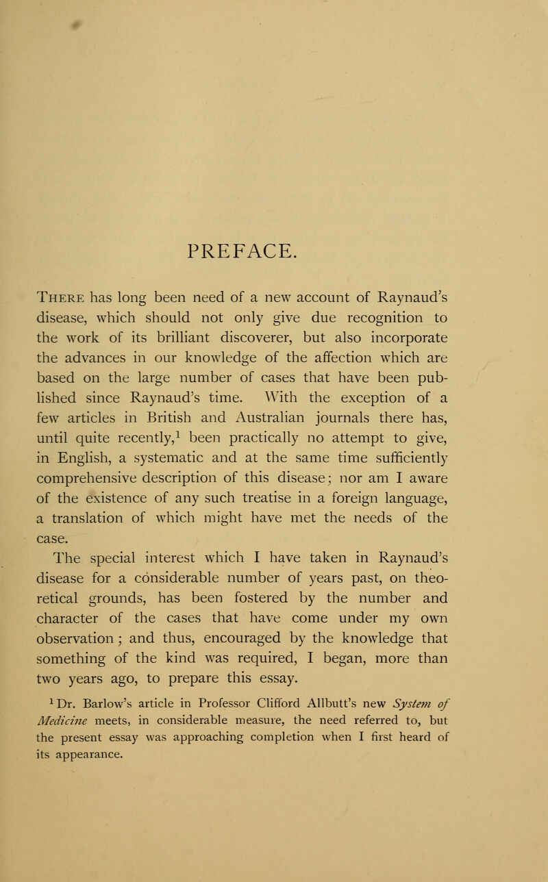 PREFACE. There has long been need of a new account of Raynaud's disease, which should not only give due recognition to the work of its brilliant discoverer, but also incorporate the advances in our knowledge of the affection which are based on the large number of cases that have been pub- lished since Raynaud's time. With the exception of a few articles in British and Australian journals there has, until quite recently,^ been practically no attempt to give, in English, a systematic and at the same time sufficiently comprehensive description of this disease; nor am I aware of the existence of any such treatise in a foreign language, a translation of which might have met the needs of the case. The special interest which I have taken in Raynaud's disease for a considerable number of years past, on theo- retical grounds, has been fostered by the number and character of the cases that have come under my own observation; and thus, encouraged by the knowledge that something of the kind was required, I began, more than two years ago, to prepare this essay. ^ Dr. Barlow's article in Professor Clifford Allbutt's new System of Medicine meets, in considerable measure, the need referred to, but the present essay was approaching completion when I first heard of its appearance.