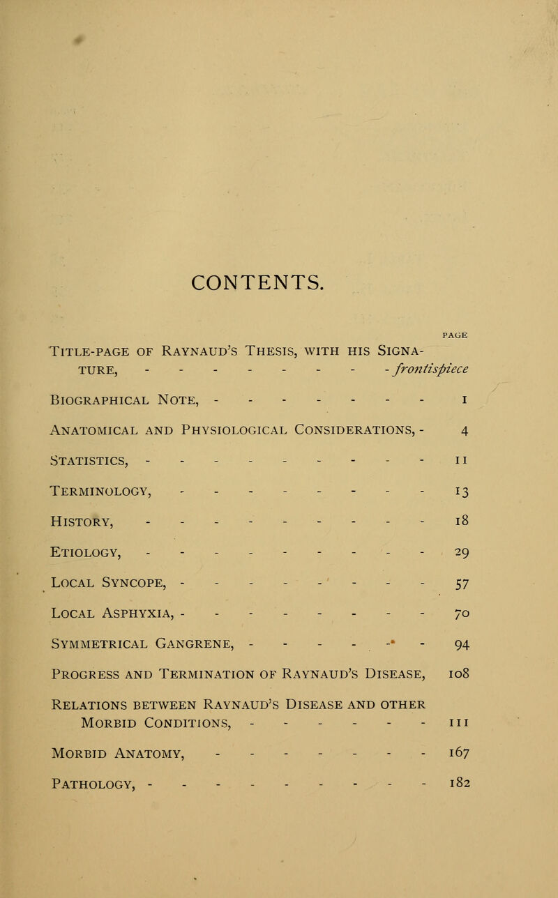 CONTENTS. PAGE Title-page of Raynaud's Thesis, with his Signa- ture, ------- -frontispiece Biographical Note, i Anatomical and Physiological Considerations, - 4 Statistics, --------- ii Terminology, -_.--.-- 13 History, --------- 18 Etiology, --------- 29 Local Syncope, - - - - - - - - - 57 Local Asphyxia, -------- 70 Symmetrical Gangrene, - - - - -• - 94 Progress and Termination of Raynaud's Disease, 108 Relations between Raynaud's Disease and other Morbid Conditions, - - - - - - iii Morbid Anatomy, - - - - - - - 167 Pathology, - - 182