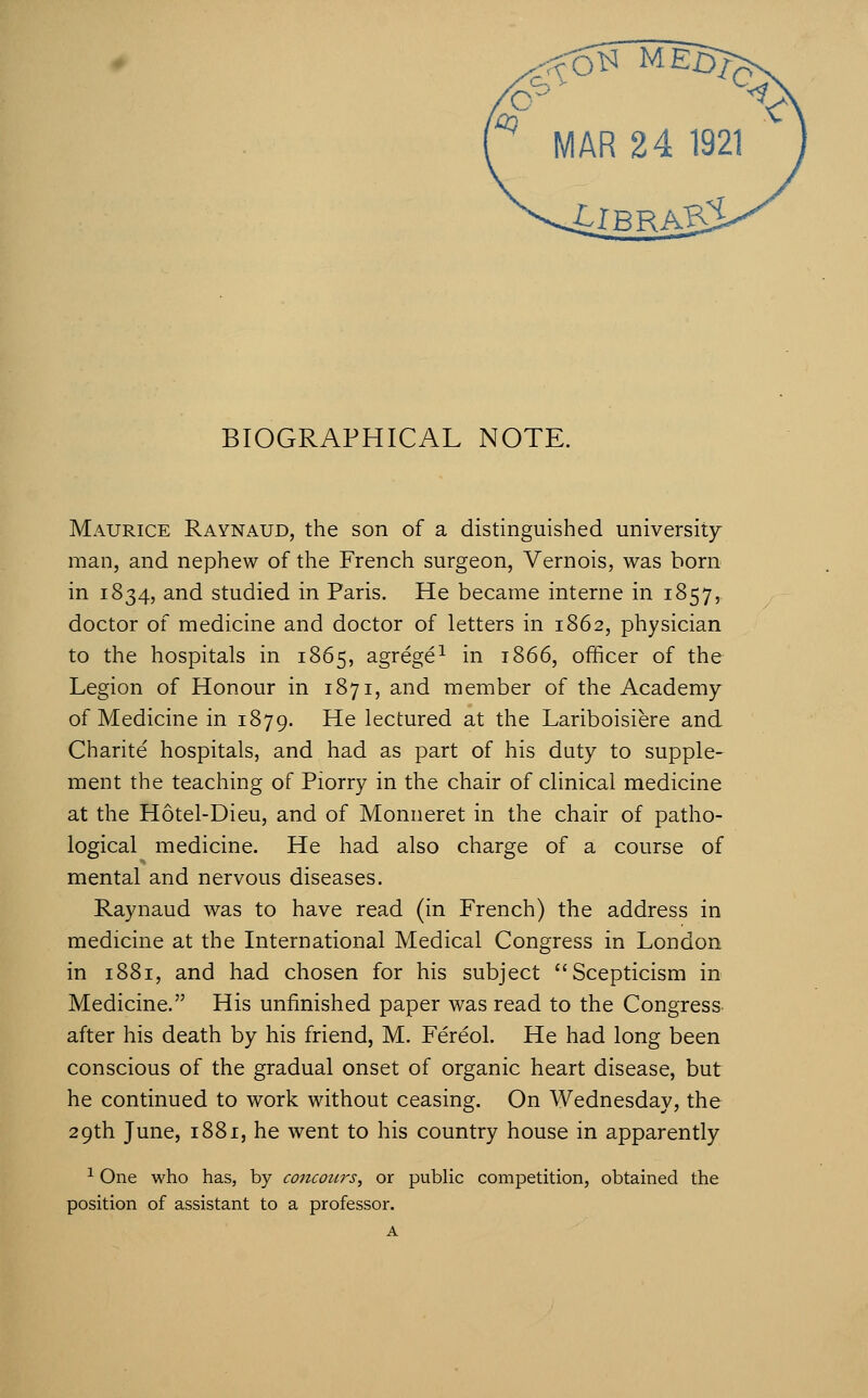 Maurice Raynaud, the son of a distinguished university man, and nephew of the French surgeon, Vernois, was born in 1834, and studied in Paris. He became interne in 1857, doctor of medicine and doctor of letters in 1862, physician to the hospitals in 1865, agrege^ in 1866, officer of the Legion of Honour in 1871, and member of the Academy of Medicine in 1879. He lectured at the Lariboisiere and Charite hospitals, and had as part of his duty to supple- ment the teaching of Piorry in the chair of clinical medicine at the Hotel-Dieu, and of Monneret in the chair of patho- logical medicine. He had also charge of a course of mental and nervous diseases. Raynaud was to have read (in French) the address in medicine at the International Medical Congress in London in 1881, and had chosen for his subject Scepticism in Medicine. His unfinished paper was read to the Congress- after his death by his friend, M. Fereol. He had long been conscious of the gradual onset of organic heart disease, but he continued to work without ceasing. On Wednesday, the 29th June, 1881, he went to his country house in apparently ^ One who has, by concotcrs^ or public competition, obtained the position of assistant to a professor. A