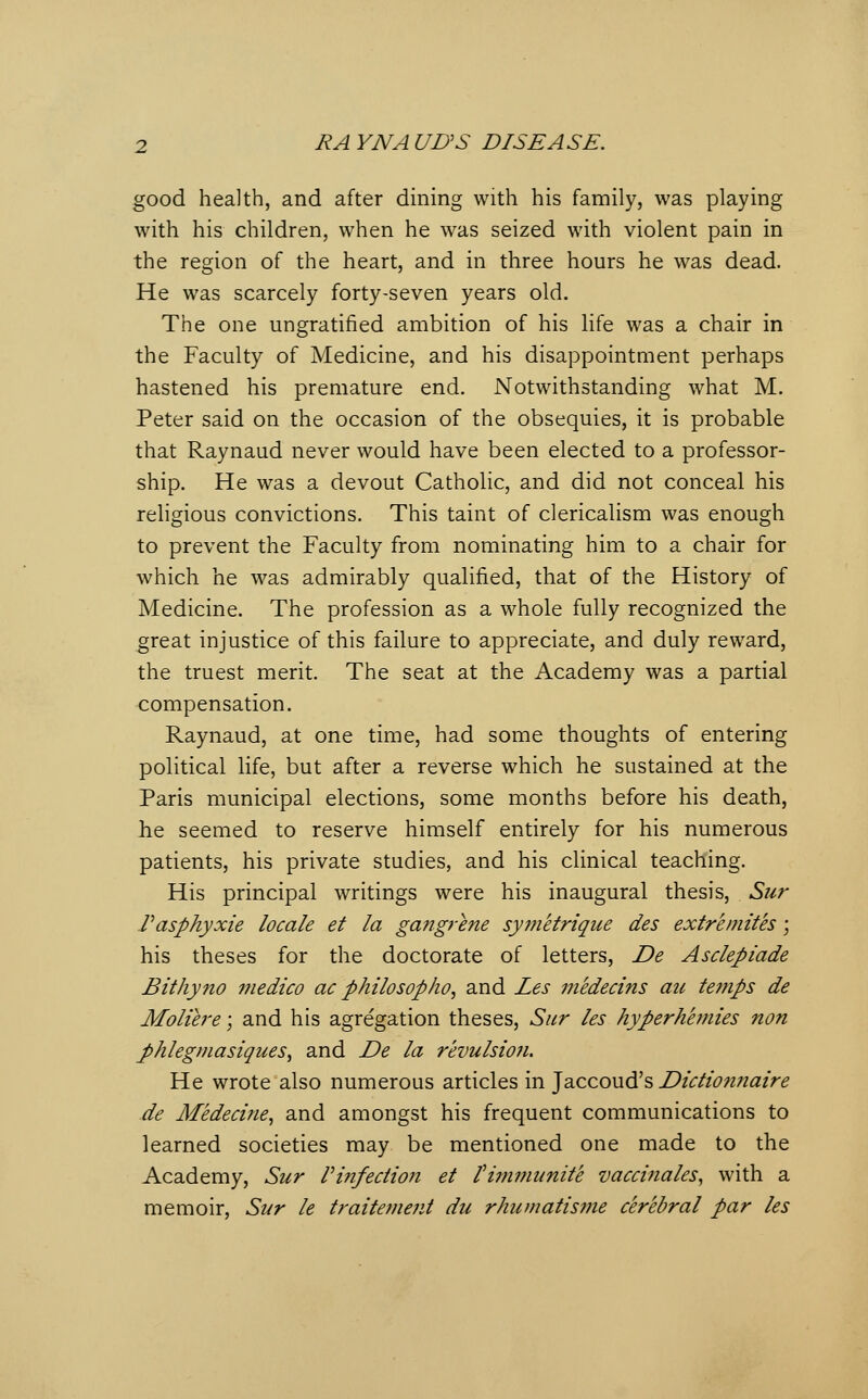 good health, and after dining with his family, was playing with his children, when he was seized with violent pain in the region of the heart, and in three hours he was dead. He was scarcely forty-seven years old. The one ungratified ambition of his life was a chair in the Faculty of Medicine, and his disappointment perhaps hastened his premature end. Notwithstanding what M. Peter said on the occasion of the obsequies, it is probable that Raynaud never would have been elected to a professor- ship. He was a devout Catholic, and did not conceal his religious convictions. This taint of clericalism was enough to prevent the Faculty from nominating him to a chair for which he was admirably qualified, that of the History of Medicine. The profession as a whole fully recognized the great injustice of this failure to appreciate, and duly reward, the truest merit. The seat at the Academy was a partial compensation. Raynaud, at one time, had some thoughts of entering political life, but after a reverse which he sustained at the Paris municipal elections, some months before his death, he seemed to reserve himself entirely for his numerous patients, his private studies, and his clinical teaching. His principal writings were his inaugural thesis, Sur Vasphyxie locale et la gangrene sy?netrique des extremites; his theses for the doctorate of letters, De Asclepiade Bithyno medico ac philosopho^ and Les medecins au temps de Moliere; and his agregation theses, Sur les hyperhemies non J)hlegniasiques^ and De la revulsio?i. He wrote also numerous articles in Jaccoud's Dtclio?i?iatre de Medecine^ and amongst his frequent communications to learned societies may be mentioned one made to the Academy, Sur Vinfection et tim7?iunite vaccinales, with a memoir, Sur le traitemejit du rhumatisme cerebral par les