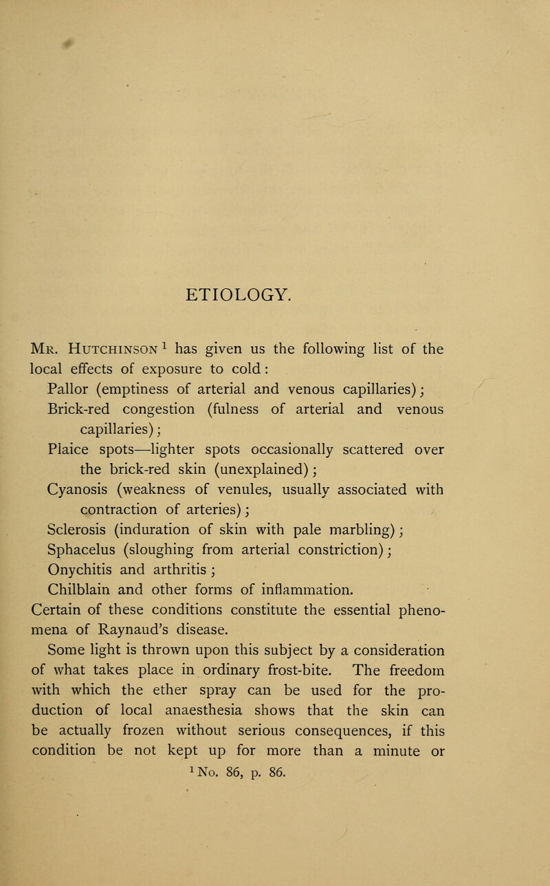 ETIOLOGY. Mr. Hutchinson ^ has given us the following list of the local effects of exposure to cold: Pallor (emptiness of arterial and venous capillaries); Brick-red congestion (fulness of arterial and venous capillaries); Plaice spots—lighter spots occasionally scattered over the brick-red skin (unexplained); Cyanosis (weakness of venules, usually associated with contraction of arteries); Sclerosis (induration of skin with pale marbling); Sphacelus (sloughing from arterial constriction); Onychitis and arthritis ; Chilblain and other forms of inflammation. Certain of these conditions constitute the essential pheno- mena of Raynaud's disease. Some light is thrown upon this subject by a consideration of what takes place in ordinary frost-bite. The freedom with which the ether spray can be used for the pro- duction of local anaesthesia shows that the skin can be actually frozen without serious consequences, if this condition be not kept up for more than a minute or iNo. 86, p. 86.