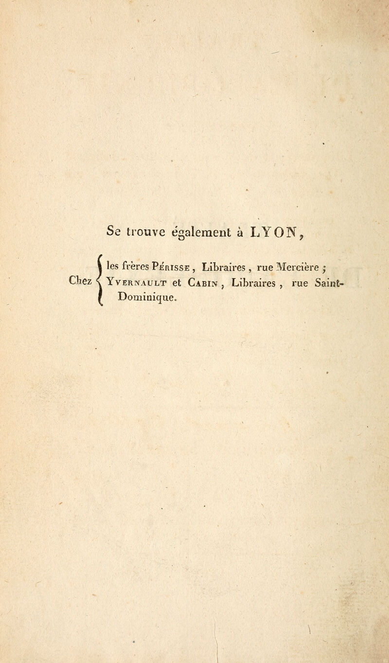 Se trouve également à LYON Îles frères Périsse , Libraires , rue Mercière ; YvERNAULT et Cabin j Libraircs , rue Saint- Dominique.