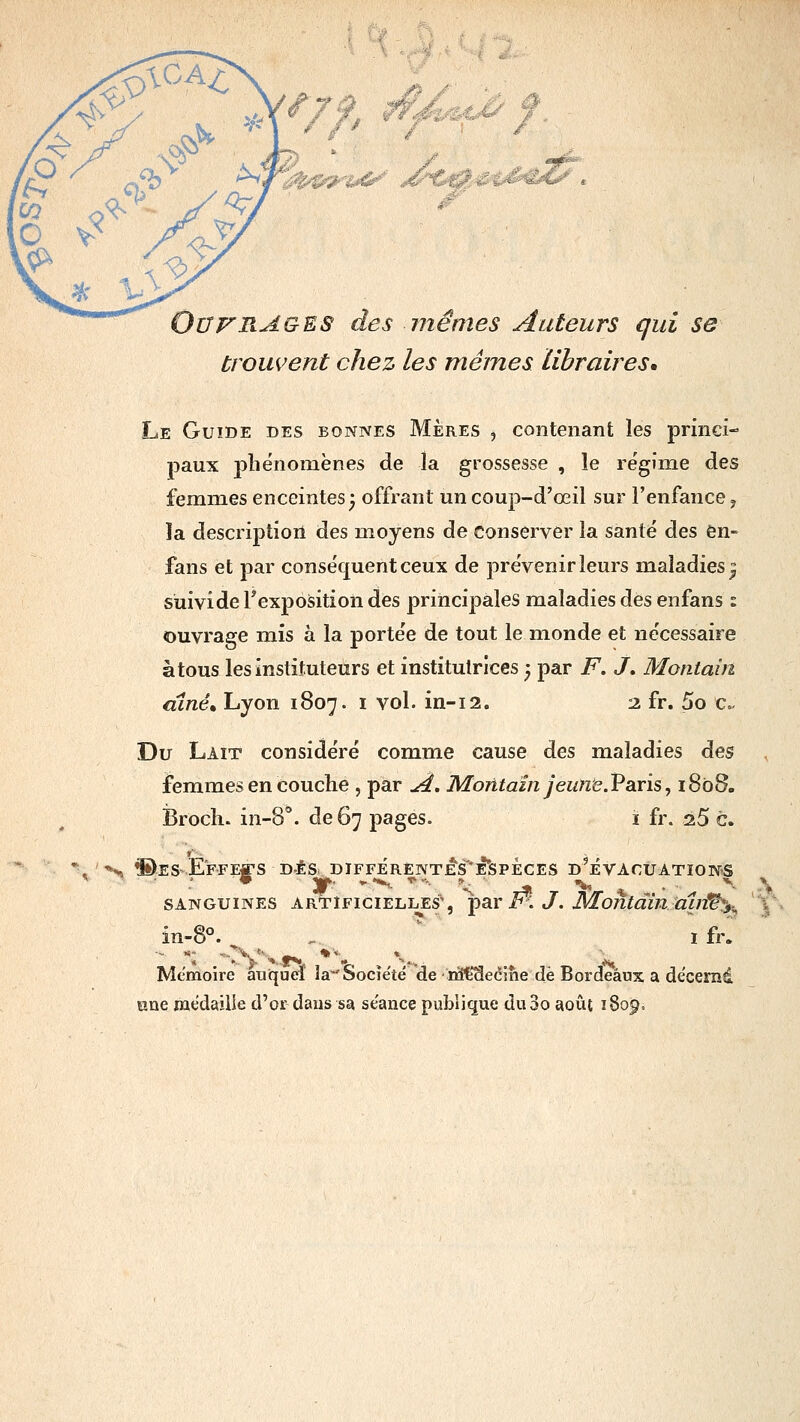 9 wJ%mâÂ^ Ouvrages des mêmes Auteurs qui se trouvent chez les mêmes libraires. Le Guide des bonnes Mères , contenant les princi- paux phénomènes de la grossesse , le régime des femmes enceintes^ offrant un coujî-d'œil sur l'enfance j la descriptioil des moyens de conserver la santé des ôn- fans et par conséquent ceux de prévenir leurs maladies^ sùivide l'exposition des principales maladies des enfans : ouvrage mis à la portée de tout le monde et nécessaire à tous les instituteurs et institutrices y par F, J, Montairi aîné, Lyon 1807. i vol. in-12. 2 fr. 5o c Du Lait considéré comme cause des maladies des femmes en couche , par A, Moritain jeune.Paris, 1808. Broch. in-S*. de 67 pages. i fr. 25 c. H, ©ES-E'FFEfS DÉS DIFFÉrENTÉS'È'SPÈCES D^ÉVACUATIONiS SANGUINES artificielles', *par in J. MaojitdmmnV^^.^ in-8°. , ifr. Mémoire auquel îa-'Socîe'té de iïi€3ecme de Bordeaux a decernd ane médaille d'or dans sa séance publique du3o août 1809.