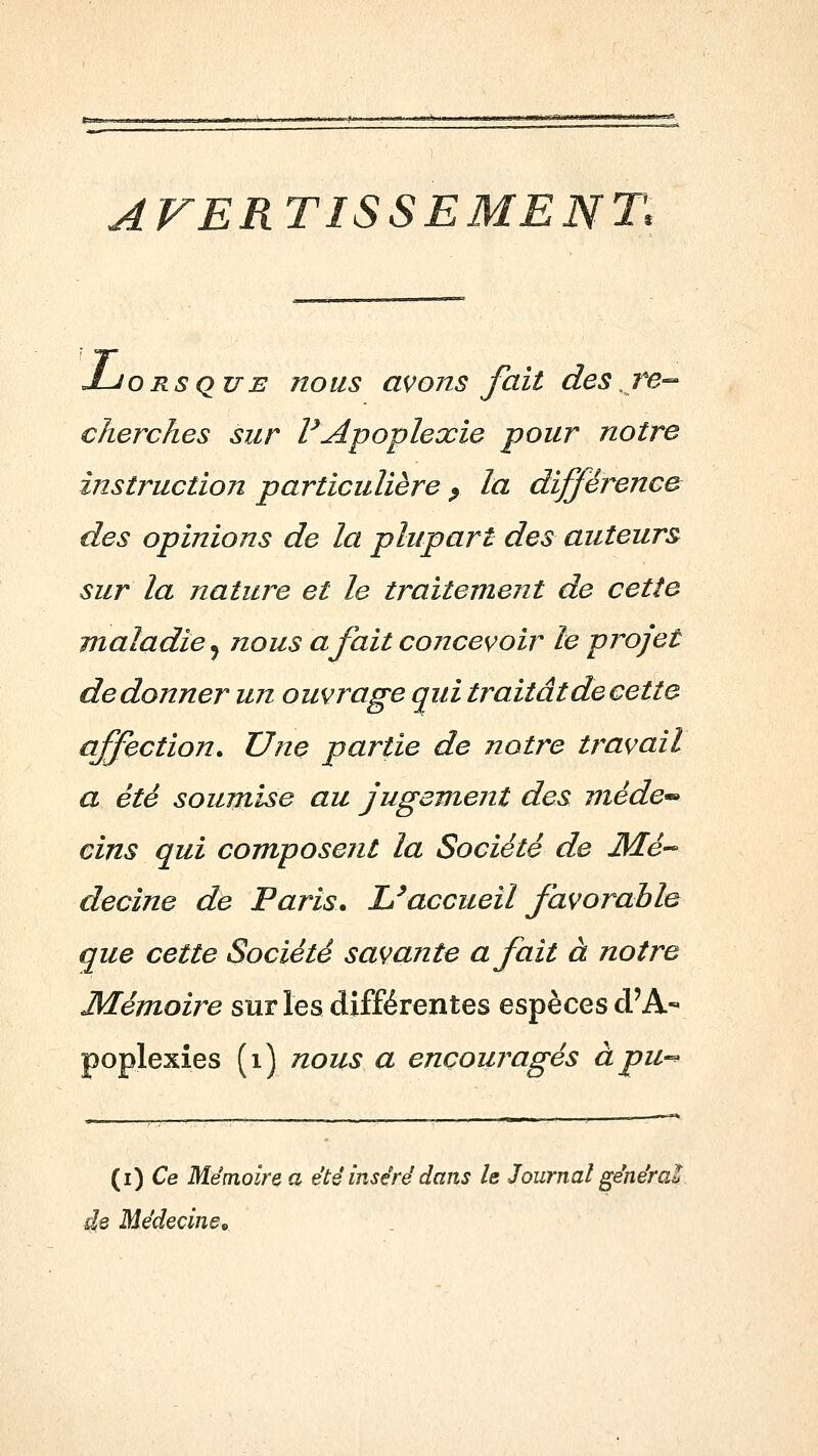 AVERTISSEMENT. J-JORsquE nous avons fait des Te-- cherches sur VApoplexie pour notre instruction particulière ^ la différence des opinions de la plupart des auteurs sur la nature et le traitement de cette maladie^ nous a fait concevoir le projet de donner un ouvrage qui traitât de cette affection. Une partie de notre travail a été soumise au jugement des méde^ cins qui composent la Société de JkTé- decine de Paris. L^accueil favorable que cette Société savante a fait à notre JMémoire sur les différentes espèces d'A- poplexies (i) nous a encouragés àpu-^ (i) Ce Mémoire a été inséré dans le Journal générai de Médecinei>