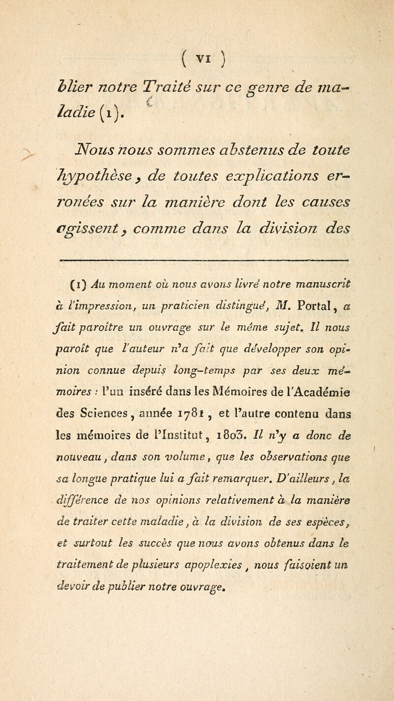 hlier notre Traité sur ce genre de ma-' ladie{y). Nous nous sommes abstenus de toute hypothèse ^ de toutes explications er- ronées sur la manière dont les causes agissent ^ comme dans la division des {i*) Au moment oit nous avons livré notre manuscrit à l'impression, un praticien distingué, M, Portai, a fait paraître un ouvrage sur le même sujet. Il nous paroit que l'auteur n''a fait que développer son opi nion connue depuis long-temps par ses deux me- moires : Puîî inséré dans les Mémoires de l'Académie des Sciences, année 1781, et l'autre contenu dans les mémoires de l'Institut, i8o3. // zz'y a donc de nouveau, dans son volume, que les observations que .sa longue pratique lui ajait remarquer. D'ailleurs, la différence de nos opinions relativement à la manière de traiter cette maladie, à la division de ses espèces, et surtout les succès que nous avons obtenus dans le traitement de plusieurs apoplexies ^ nous fais oient un devoir de publier notre ouvrage.