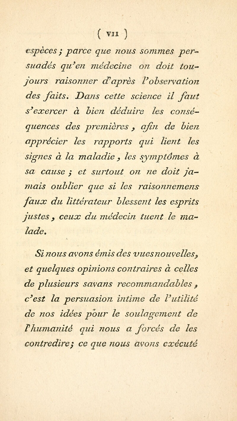 espèces / parce que nous sommes per-^ suadés qu^en médecine on doit tou-^ jours raisonner cPaprès Vobservation des faits. Dans cette science il faut s^exercer à bien déduire les consé-- quences des premièi^es ^ afin de bien apprécier les rapports qui lient les signes à la maladie ^ les symptômes à sa cause ; et surtout on ne doit ja-^ mais oublier que si les raisonnemens^ faux du littérateur blessent les esprits justes y ceux du médecin tuent le ma-' lade. Si nous avons émis des vues nouvelles^ et quelques opinions contraires à celles de plusieurs savans recommandables ^ c^est la persuasion intime de Vutilité de nos idées pour le soulagement de Thumanité qui nous a forcés de les contredire^ ce que nous avons exécuté