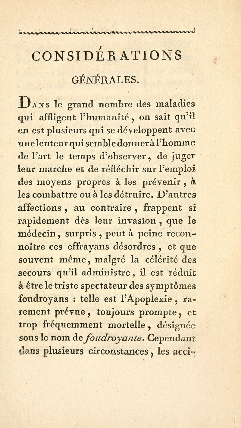 CONSIDERATIONS GÉNÉRALES. ANS le grand nombre des maladies qui affligent Fhumanité, on sait qu'il en est plusieurs qui se développent avec une lenteur qui semble donner à l'homme de Fart le temps d'observer, de juger leur marche et de réfléchir sur l'emploi des moyens propres à les prévenir , à les combattre ou à les détruire. D'autres affections , au contraire , frappent si rapidement dès leur invasion , que le médecin, surpris , peut à peine recon- noître ces effrayans désordres j et que souvent même, malgré la célérité des secours qu'il administre, il est réduit à être le triste spectateur des symptômes foudroyans : telle est l'Apoplexie , ra- rement prévue, toujours prompte, et trop fréquemment mortelle, désignée sous le nom à.Q foudroyante. Cependant ilans plusieurs circonstances ^ les acci-^