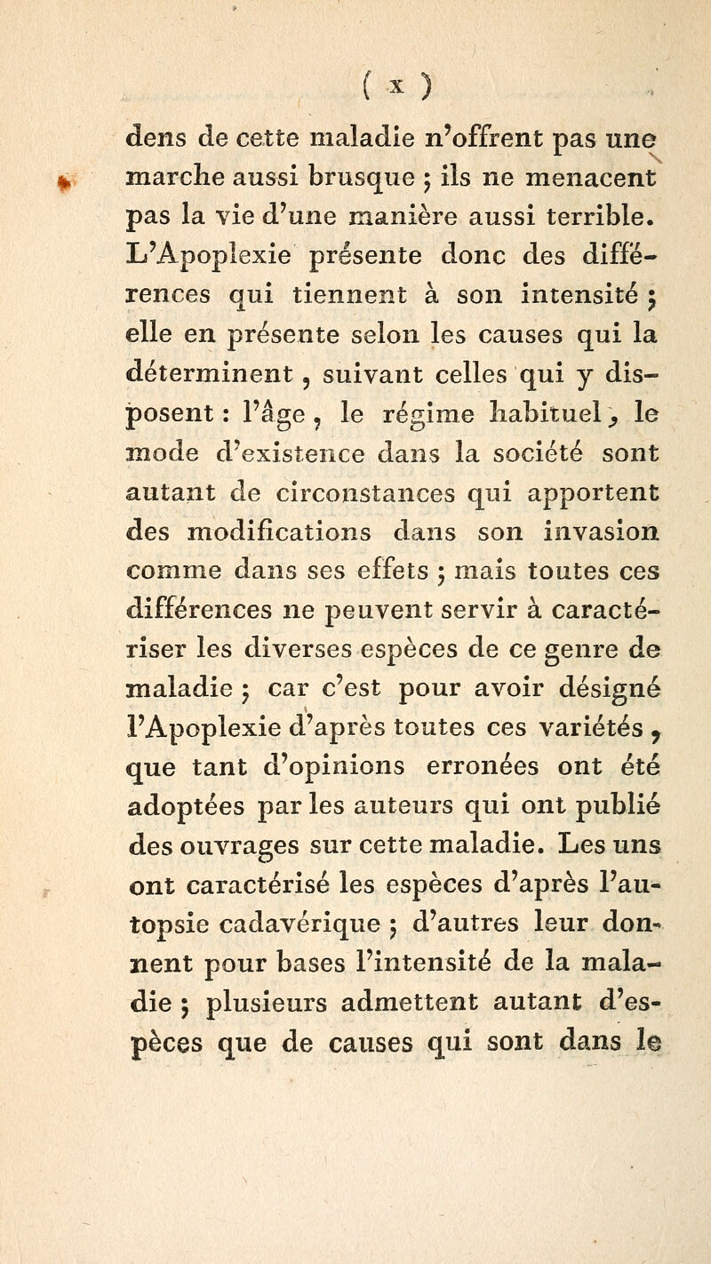 dens de cette maladie n'offrent pas une marche aussi brusque ; ils ne menacent pas la vie d'une manière aussi terrible. L'Apoplexie présente donc des diffé- rences qui tiennent à son intensité ; elle en présente selon les causes qui la déterminent, suivant celles qui y dis- posent : l'âge, le régime habituel ;, le mode d'existence dans la société sont autant de circonstances qui apportent des modifications dans son invasion comme dans ses effets ; mais toutes ces différences ne peuvent servir à caracté- riser les diverses espèces de ce genre de maladie 5 car c'est pour avoir désigné l'Apoplexie d'après toutes ces variétés ^ que tant d'opinions erronées ont été adoptées par les auteurs qui ont publié des ouvrages sur cette maladie. Les uns ont caractérisé les espèces d'après l'au- topsie cadavérique ; d'autres leur don- nent pour bases l'intensité de la mala- die ; plusieurs admettent autant d'es- pèces que de causes qui sont dans le