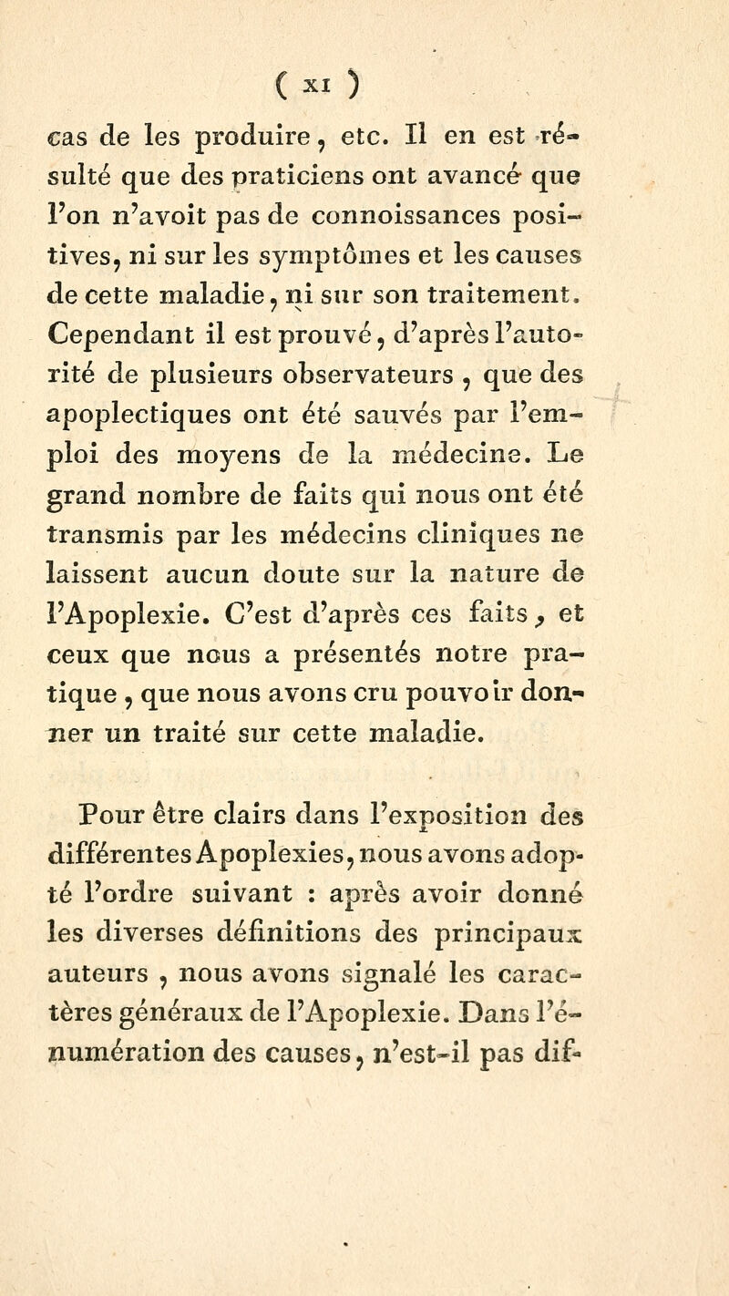 cas de les produire, etc. Il en est ré- sulté que des praticiens ont avancé que l'on n'avoit pas de connoissances posi- tives, ni sur les symptômes et les causes de cette maladie, ni sur son traitement. Cependant il est prouvé, d'après l'auto- rité de plusieurs observateurs , que des apoplectiques ont été sauvés par l'em- ploi des moyens de la médecine. Le grand nombre de faits qui nous ont été transmis par les médecins cliniques ne laissent aucun doute sur la nature de l'Apoplexie. C'est d'après ces faits ^ et ceux que nous a présentés notre pra- tique 5 que nous avons cru pouvoir don.-* îier un traité sur cette maladie. Pour être clairs dans l'exposition des différentes Apoplexies, nous avons adop- té l'ordre suivant : après avoir donné les diverses définitions des principaux auteurs , nous avons signalé les carac- tères généraux de l'Apoplexie. Dans l'é- jnumération des causes, n'est-il pas dif-