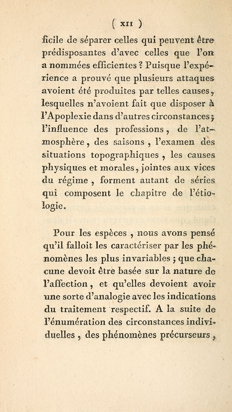 ( ^ïï ) fîcîle de séparer celles qui peuvent être prédisposantes d'avec celles que l'on a nommées efficientes ? Puisque Pexpé-- rience a prouvé que plusieurs attaques avoient été produites par telles causes ^ lesquelles n'avoient fait que disposer à FApoplexie dans d'autres circonstances j l'influence des professions ^ de l'at- mosphère j des saisons , l'examen des situations topographiques ^ les causes physiques et morales, jointes aux vices du régime , forment autant de séries qui composent le chapitre de l'étio-^ logie* Pour les espèces j nous avons pensé qu'il falloit les caractériser par les phé* nomènes les plus invariables j que cha- cune devoit être basée sur la nature de l'affection, et qu'elles dévoient avoir une sorte d'analogie avec les indications du traitement respectif. A la suite de l'énumération des circonstances indivi* duelles ^ des phénomènes précurseurs^