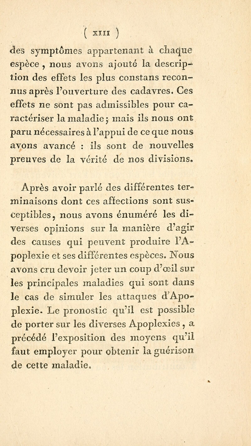 des symptômes appartenant à chaque espèce j nous avons ajouté la descrip-^ tion des effets les plus constans recon- nus après Fouverture des cadavres. Ces effets ne sont pas admissibles pour ca- ractériser la maladie ^ mais ils nous ont paru nécessaires à Pappui de ce que nous avons avancé : ils sont de nouvelles preuves de la vérité de nos divisions. Après avoir parlé des différentes ter- minaisons dont ces affections sont sus- ceptibles, nous avons énuméré les di- verses opinions sur la manière d'agir des causes qui peuvent produire FA- poplexie et ses différentes espèces. Nous avons cru devoir jeter un coup d'œil sur les principales maladies qui sont dans le cas de simuler les attaques d^Apo- plexie. Le pronostic qu'il est possible de porter sur les diverses Apoplexies , a précédé l'exposition des moyens qu'il faut employer pour obtenir la guérison de cette maladie.
