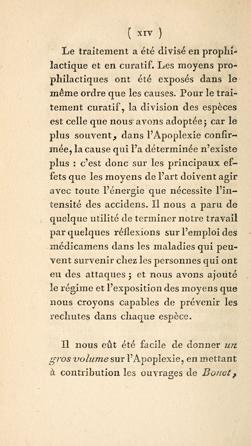 Le traitement a été divisé en propliî- lactique et en curatif. Les moyens pro- philactiqiies ont été exposés dans le même ordre que les causes. Pour le trai- tement curatif, la division des espèces est celle que nous avons adoptée; car le plus souvent^ dans l'Apoplexie confir- mée, la cause qui Fa déterminée n'existe plus : c'est donc sur les principaux ef- fets que les moyens de l'art doivent agir avec toute l'énergie que nécessite l'in- tensité des accidens. Il nous a paru de quelque utilité de terminer notre travail par quelques réflexions sur l'emploi des médicamens dans les maladies qui peu- vent survenir chez les personnes qui ont eu des attaques ; et nous avons ajouté le régime et l'exposition des moyens que nous croyons capables de prévenir les rechutes dans chaque espèce. Il nous eût été facile de donner un gros volume sur l'Apoplexie, en mettant à contribution les ouvrages de Bonet^