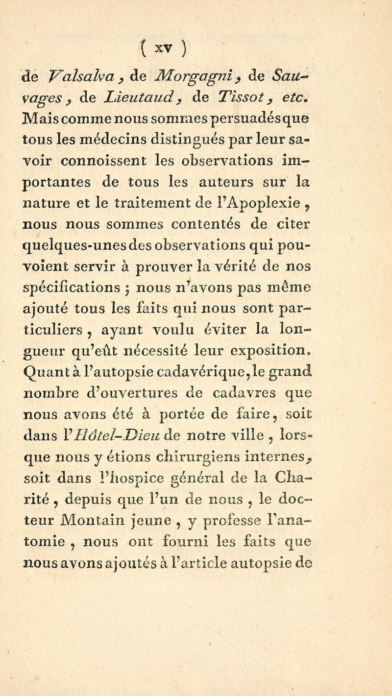 de Valsaha ^ de Morgagni ^ de Saii-^ vages p de Ldeutaud ^ de Tissot ^ etc. Mais comme nous sommes persuadés que tous les médecins distingués par leur sa- voir connoissent les observations im- portantes de tous les auteurs sur la nature et le traitement de l'Apoplexie ^ nous nous sommes contentés de citer quelques-unes des observations qui pou- voient servir à prouver la vérité de nos spécifications 5 nous n'avons pas même ajouté tous les faits qui nous sont par- ticuliers 5 ayant voulu éviter la lon- gueur qu'eût nécessité leur exposition• Quant à l'autopsie cadavérique, le grand nombre d'ouvertures de cadavres que nous avons été à portée de faire, soit dans VHôtel-Dieu de notre ville , lors- que nous y étions chirurgiens internes;, soit dans l'hospice général de la Cha- rité , depuis que l'un de nous , le doc- teur Montain jeune , y professe Fana- tomie 5 nous ont fourni les faits que nous avons ajoutés à l'article autopsie de
