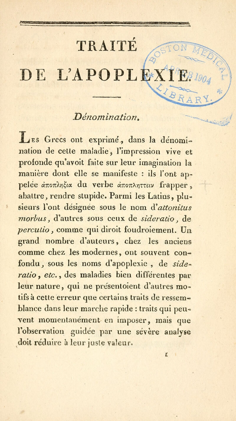 Dénomination^ '^^ Ajes Grecs ont exprimé, dans la dénomi- nation de celte maladie^ l'impression vive efe profonde qu'avoit faite sur leur imagination la manière dont elle se manifeste : ils l'ont ap- pelée à-KouM^Lo^ du verbe a7ro7iAïiTT££v frapper ^ abattre^ rendre stupide. Parmi les Latins, pîu* sieurs Font désignée sous le nom à^abtonitus morhas y d'autres sous ceux de sideratlo, de percuLio, comme qui diroit foudroiement. Un grand nombre d'auteurs, chez les anciens comme chez les modernes, ont souvent con- fondu^ sous les noms d'apoplexie , de side^ ratio, etc., des maladies bien différentes par leur nature, qui ne présentoient d'autres mo- tifs à cette erreur que certains traits de ressem- blance dans leur marche rapide : traits qui peu- vent momentanément en imposer, mais que l'observation guidée par une sévère analyse doit réduire à leur josle valeur.