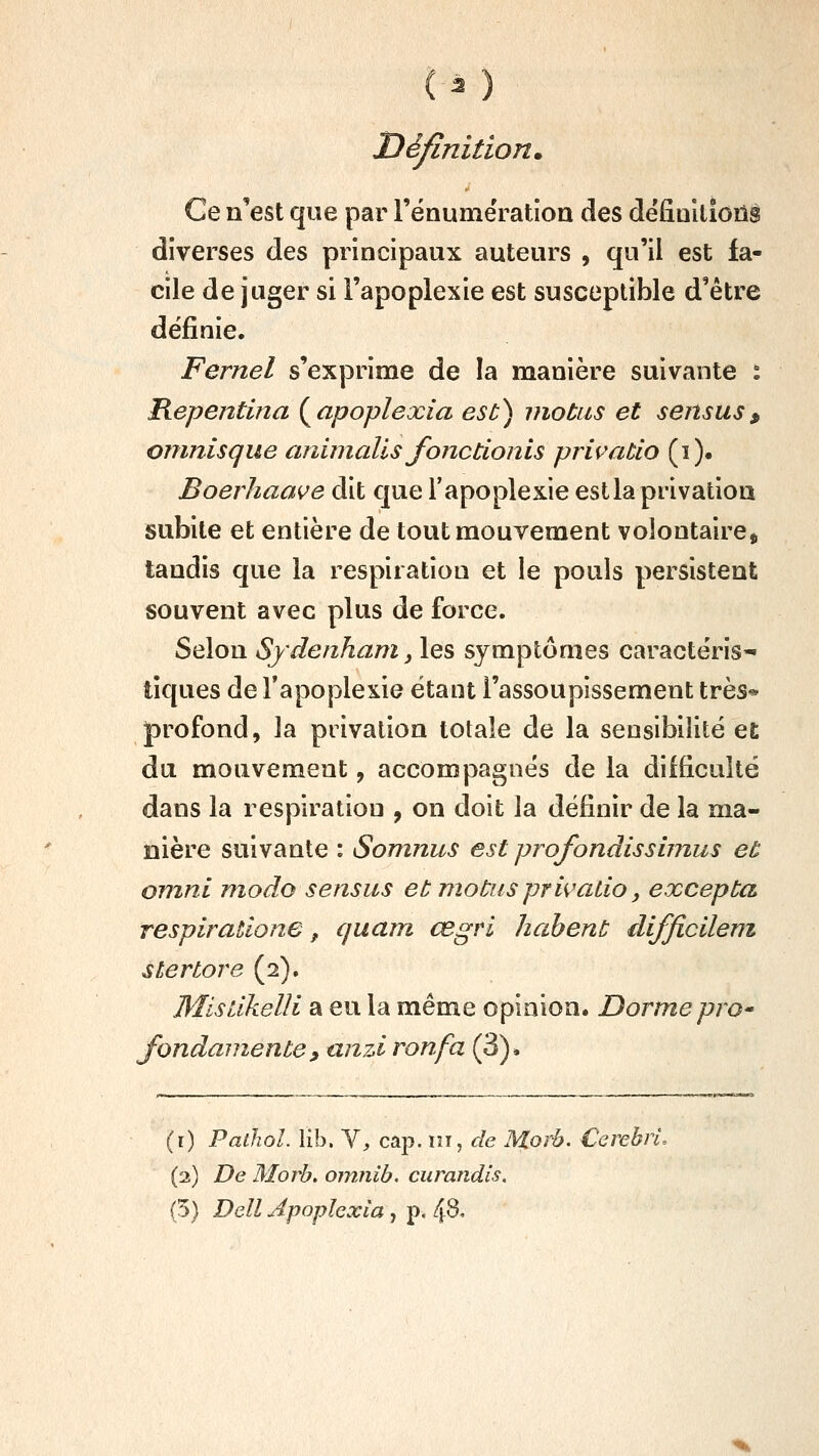 (^ ) Définition. Ce n'est que par l'énumératioa des dëfiallîons diverses des principaux auteurs , qu'il est fa- cile de juger si l'apoplexie est susceptible d'être définie. Fernel s'exprime de la manière suivante i Hepentina (^apoplexia est) motus et sensus, oninisque aniinalls fonctionls privatio (i). Boerhaave dit que l'apoplexie est la privation subite et entière de tout mouvement volontaire^ tandis que la respiration et le pouls persistent souvent avec plus de force. Selon Sydenham, les symptômes caractéris- tiques de Tapoplexie étant l'assoupissement très* profond, la privation totale de la sensibilité et du mouvement, accompagnés de la difficulté dans la respiration , on doit la définir de la ma- nière suivante : Somnus est profondissimus et omnl modo sensus et motus privaLio, excepta respirations, quant cegri hahent difficilem stertore (2). Mistikelli a eu la même opinion. Dormepro fondamente, unzi ronfa (3)* (r) Pathol. lib. Y, cap. m, de Morb. CerebrL (2) De Morb. omnib, curandls. (5) Dell Apophxia, p. 48.