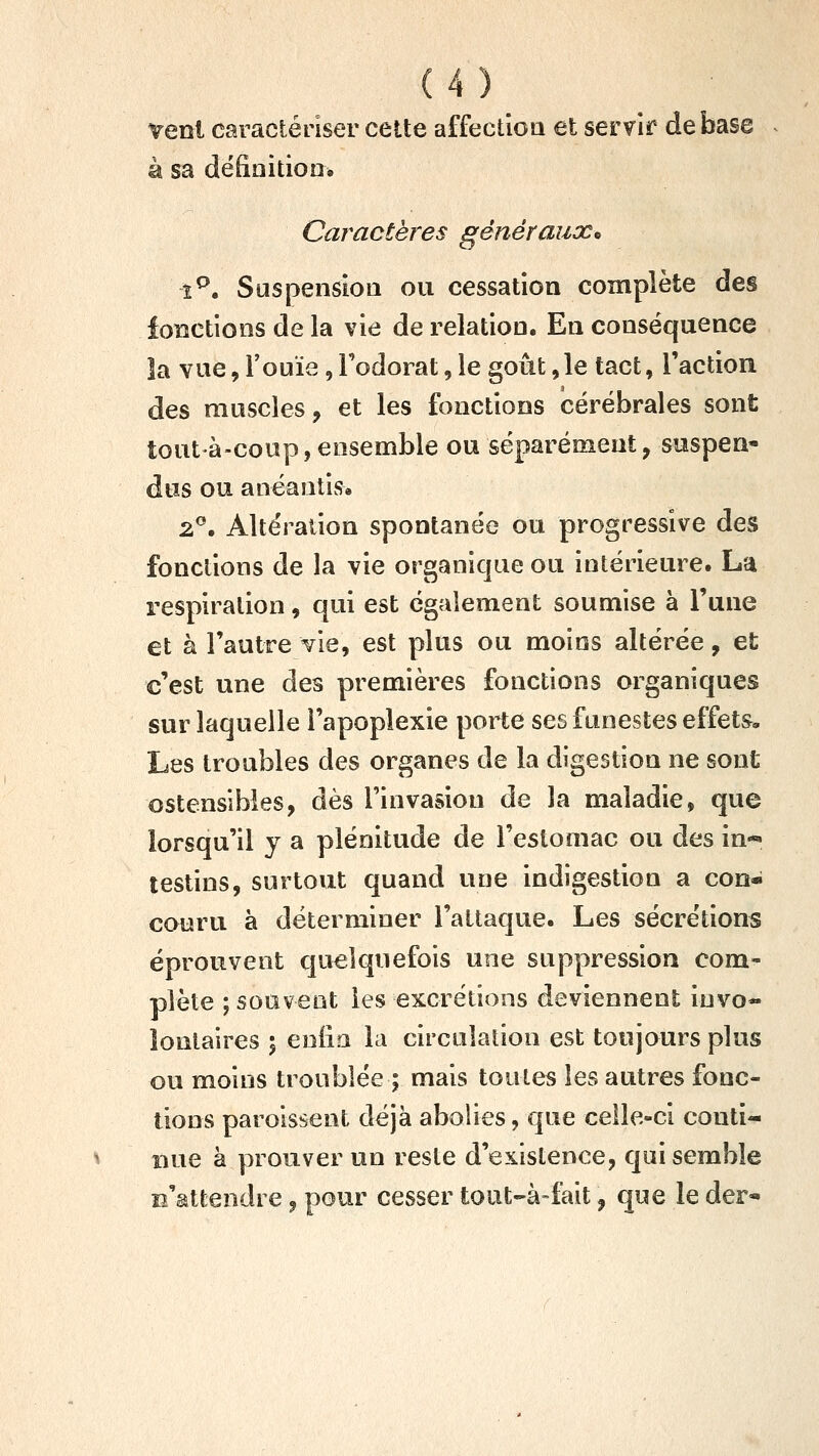 vent caractériser cette affectioa et servir de base à sa définition» Caractères généraux^ î^. Suspension ou cessation complète des fonctions de la vie de relation. En conséquence îa vue, l'ouïe, l'odorat, le goût ,1e tact, l'action des muscles, et les fonctions cérébrales sont tout à-coup, ensemble ou séparément, suspen- dus ou anéantis» 2®. Altération spontanée ou progressive des fonctions de la vie organique ou intérieure. La respiration, qui est également soumise à l'une et à l'autre vie, est plus ou moins altérée, et c'est une des premières fonctions organiques sur laquelle l'apoplexie porte ses funestes effets. Les troubles des organes de la digestion ne sont ostensibles, dès l'invasion de la maladie, que lorsqu'il y a plénitude de l'estomac ou des in- testins, surtout quand une indigestion a con- couru à déterminer l'attaque. Les sécre'tions éprouvent quelquefois une suppression com- plète ; souvent les excrétions deviennent invo- lontaires ; eniia la circulation est toujours plus ou moins troublée ; mais toutes les autres fonc- tions parolssent déjà abolies, que celle-ci conti- nue à prouver un reste d'existence, qui semble B'âttendre, pour cesser tout-à-fait, que le der-