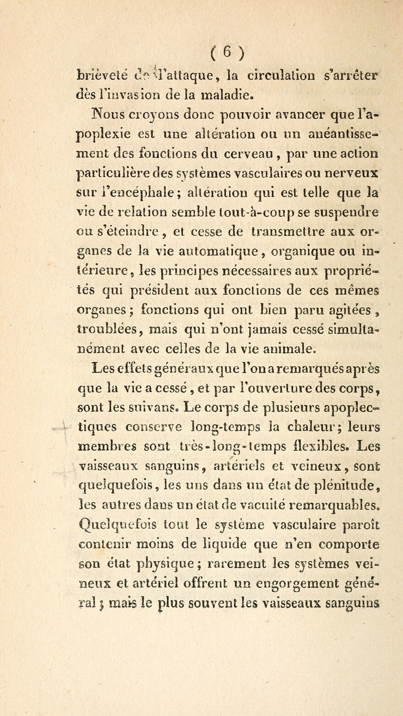 brièveté c^f^^Faltaque, ia circuîalion s'arrêter dès rinvas ion de la maladie. Nous croyons donc pouvoir avancer que l'a- poplexie est une altération ou un anéantisse- ment des fonctions du cerveau , par une action particulière des systèmes vascuîaires ou nerveux sur rencéphale; altération qui est telle que la vie de relation semble tout-à-eoup se suspendre ou s'éteindre, et cesse de transmettre aux or- ganes de la vie automatique, organique ou in« îerieurej les principes nécessaires aux proprié- tés qui président aux fonctions de ces mêmes organes ; fonctions qui ont bien paru agitées ^ troublées, mais qui n'ont jamais cessé simulta- nément avec celles de la vie animale. Les effets généraux que l'on a remarqués après que la vie a cessé, et par l'ouverture des corps, sont les suivanSo Le corps de plusieurs apoplec- tiques conserve long-temps la chaleur; leurs membres sont très-long-temps flexibles» Les vaisseaux sanguins, artériels et veineux, sont quelquefois, les uns dans un état de plénitude, les autres dans un état de vacuité remarquables. Quelquefois tout le système vasculaire paroît contenir moins de liquide que n'en comporte son état physique ; rarement les systèmes vei- neux et artériel offrent un engorgement géné- ral I mais le plus souvent les vaisseaux sanguins