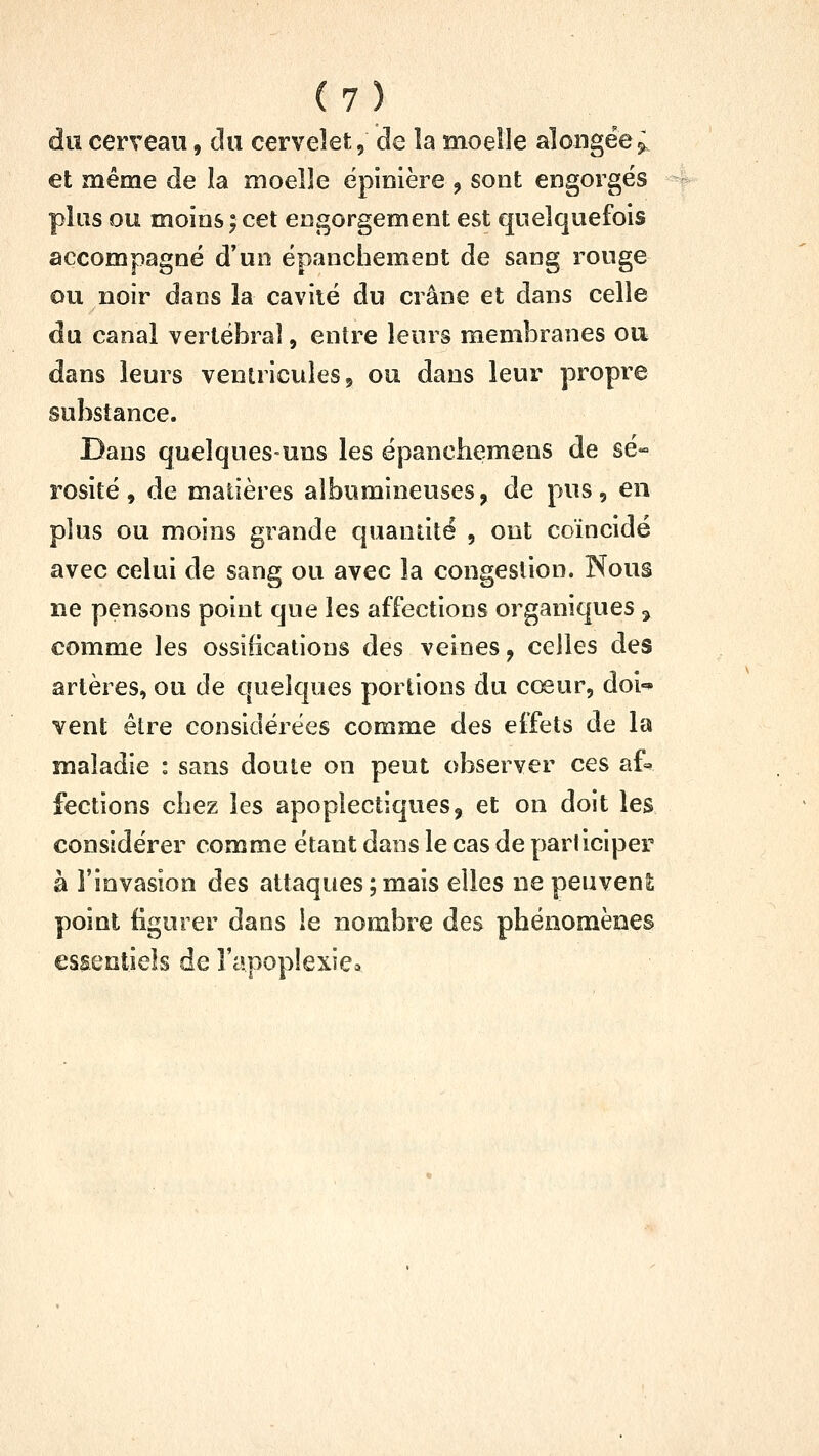 du cerveau, du cervelet, de la moelle alongëe^ et même de la moelle ëpinière , sont engorgés plus ou moins ; cet engorgement est quelquefois accompagné d'un épanchement de sang rouge ou noir dans la cavité du crâne et dans celle du canal vertébral, entre leurs membranes ou dans leurs ventricules, ou dans leur propre substance. Dans quelques-uns les épanchemens de sé- rosité , de madères albumineuses, de pus, en plus ou moins grande quandté , ont coïncidé avec celui de sang ou avec la congestion. Nous ne pensons point que les affections organiques ^ comme les ossifications des veines, celles des artères, ou de quelques portions du cœur, doi-* vent être considérées comme des effets de la maladie : sans doute on peut observer ces af=^ fections chez les apoplectiques, et on doit les considérer comme étant dans le cas de participer à l'invasion des attaques ; mais elles ne peuvenS; point figurer dans le nombre des phénomènes essentiels de l'apoplexie*