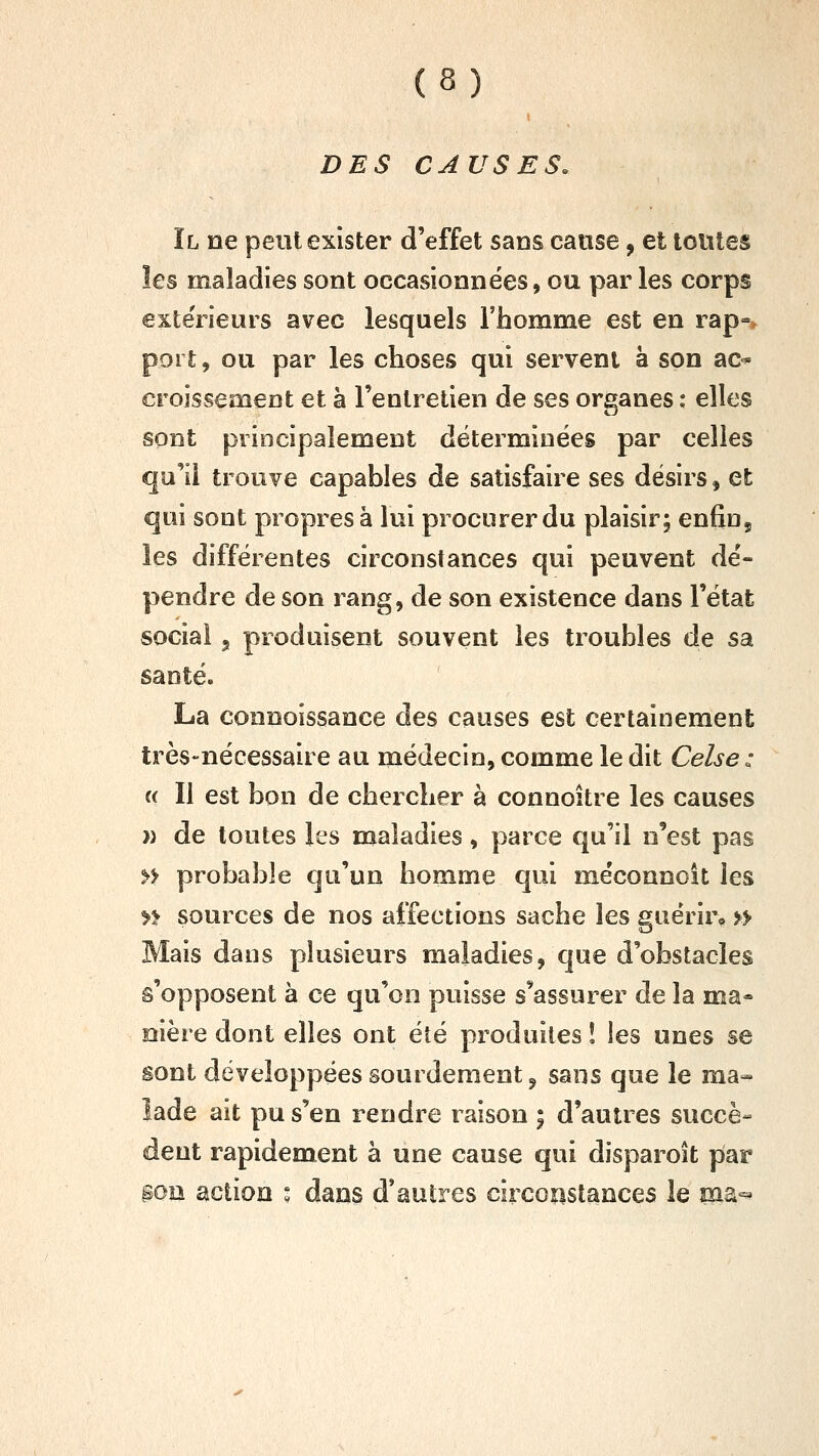 DES CAUSES. Il ne peut exister d'effet sans cause, et tontes les maladies sont occasionnées, ou par les corps extérieurs avec lesquels l'homme est en rap-y port, ou par les choses qui servent ë son ac^ croissement et à l'entretien de ses organes : elles sont principalement déterminées par celles qu'il trouve capables de satisfaire ses désirs, et qui sont propres à lui procurer du plaisir; enfin, les différentes circonstances qui peuvent dé- pendre de son rang, de son existence dans l'état social 5 produisent souvent les troubles de sa santé. La connoissance des causes est certainement très-nécessaire au médecin, comme le dit Celse: a II est bon de chercher à connoître les causes w de toutes les maladies, parce qu'il n'est pas n probable qu'un homme qui méconnoit les » sources de nos affections sache les guérir, » Mais dans plusieurs maladies, que d'obstacles s'opposent à ce qu'on puisse s'assurer de la ma- nière dont elles ont été produites î les unes se sont développées sourdement, sans que le ma- lade ait pu s'en rendre raison ; d'autres succè- dent rapidement à une cause qui disparoît par goii action : dans d'autres circoîistances le pia^