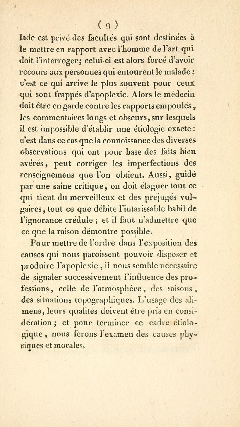 lade est pi ivë des facilites qui sont (îesliûëes à îe mettre en rapport avec l'iiomme de l'art qui doit l'interroger; celui-ci est alors force d'avoir recours aux personnes qui entourent îe malade : c'est ce qui arrive le plus souvent pour ceux qui sont frappés d'apoplexie. Alors le médecin doit être en garde contre les rapports empoules, les commentaires longs et obscurs» sur lesquels il est impossible d'établir une étiologie exacte : c'est dans ce cas que la connoissance des diverses observations qui ont pour base des faits bien avérés, peut corriger les imperfections des renseignemens que l'on obtient. Aussi, guidé par une saine critique, on doit élaguer tout ce qui tient du merveilleux et des préjugés vul- gaires , tout ce que débite l'intarissable babil de l'ignorance crédule ; et il faut n'admettre que ce que la raison démontre possible. Pour mettre de l'ordre dans l'exposition des causes qui nous paroissent pouvoir disposer et produire l'apoplexie , il nous semble nécessaire de signaler successivement i'inOuence des pro- fessions , celle de l'atmosphère, des saisons « des situations lopographiques. L'usage des ali- mens, leurs qualités doivent être pris en consi- dération ; et pour terminer ce cadre étioîo- gique , nous ferons l'examen des causes pby« giqiies et morales*