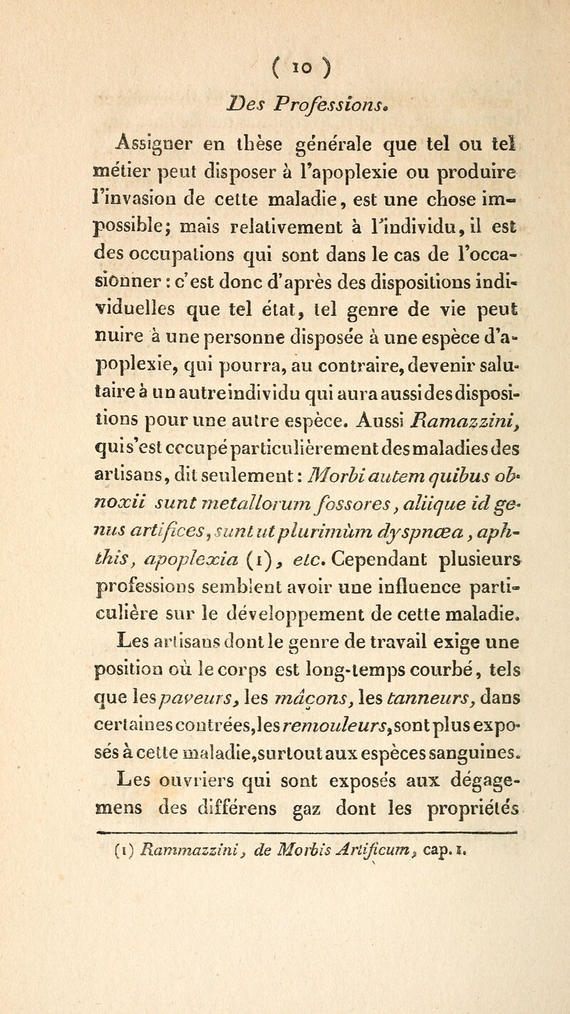 Des Professions» Assigner en thèse géne'rale que tel ou tel métier peut disposer à l'apoplexie ou produire rinvasioQ de cette maladie, est une chose im- possible; mais relativement à rindividu,il esi des occupations qui sont dans le cas de l'occa- sionner : c'est donc d'après des dispositions indi- viduelles que tel état, tel genre de vie peut nuire à une personne disposée à une espèce d'a- poplexie, qui pourra, au contraire, devenir salu- taire à un autreindividu qui aura aussi des disposi- tions pour une aulre espèce. Aussi Ramazzini, quis'est occupé particulièrement des maladies des artisans, dit seulement : Morhiautem quibus oh noxii sunt nietallorum fossores, alilque id gS' nus artifices^ sunt utpluruninn dyspnœa, aph~ thîs, apopleocia (i), e/c. Cependant plusieurs professions semblent avoir une influence parti- culière sur le développement de cette maladie. Les artisans dont le genre de travail exige une position où le corps est long-temps courbé, tels c]ue les payeurs, les maçons, les tanneurs, dans cer tain es contrées,! es re/7ïOïJei/rj', sont pi us expo- sés à cette maîadie,surtout aux espèces sanguines. Les ouvriers qui sont exposés aux dégage- mens des différens gaz dont les propriétés (i) Rammazzinl, de Morbîs Arlificum^ cap. i.