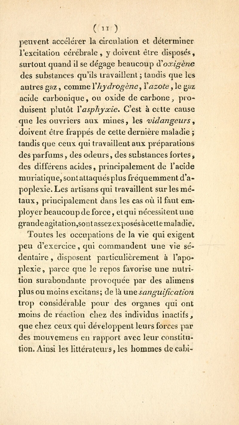 (  ) peuvent accélérer la circulalioii et déterminer lexcitalion cérébrale, y doivent être disposés, surtout quand il se dégage beaucoup à^oxigène des substances qu'ils travaillent; tandis que les autres gaz, comme Y hydrogène^ X azote, le gaz acide carbonique, ou oxide de carbone^ pro- duisent plutôt Y asphyxie* C'est à cette cause que les ouvriers aux mines, les vidangeurs, doivent être frappés de cette dernière maladie ; tandis que ceux qui travaillent aux préparations des parfums, des odeurs, des substances fortes, des différens acides, principalement de Facîde muriatique, sont attaqués plus fréquemment d'à* poplexie. Les artisans qui travaillent sur les mé- taux, principalement dans les cas où il faut em« ployer beaucoup de force, et qui nécessitent une grande agitation,soDt assez exposés àcette maladie. Toutes les occupations de la vie qui exigent peu d'exercice, qui commandent une vie sé- dentaire , disposent particulièrement à l'apo- plexie, parce que le repos favorise une nutri- tion surabondante provoquée par des alimens plus ou moins excitans; de là une sanguificatlon trop considérable povir des organes qui ont moins de réaction chez des individus inactifs , que chez ceux qui développent leurs forces par des mouvemens en rapport avec leur constitu- tion. Ainsi les littérateurs, les hommes decabi-