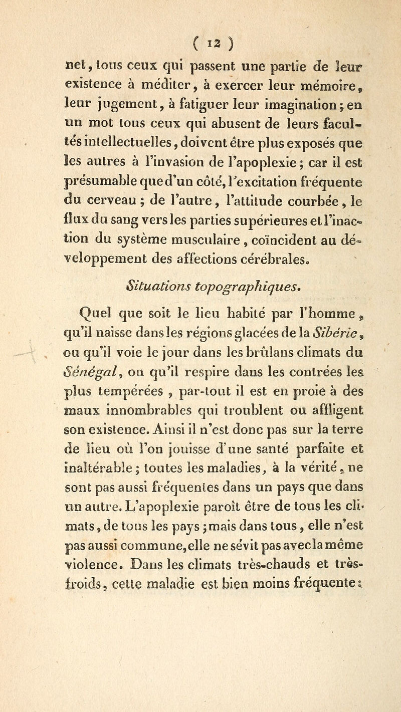 îiet, Ions ceux qui passent une partie de leur existence à méditer, à exercer leur mémoire, leur jugement, à fatiguer leur imagination^eu un mot tous ceux qui abusent de leurs facul- tés intellectuelles, doivent être plus exposés que les autres à l'invasion de l'apoplexie ; car il est présuraable que d'un côté, Texcitation fréquente du cerveau ; de l'autre, l'attitude courbée , le flux du sang vers les parties supérieures et l'inac- tion du système musculaire , coïncident au dé- veloppement des affections cérébrales» Situations topographiques. Quel que soit le lieu habité par Thomme ^ qu'il naisse dans les régions glacées de la Sibérie, ou qu'il voie le jour dans les brûlans climats an Sénégal^ ou qu'il respire dans les contrées les plus tempérées , par-tout il est en proie à des maux innombrables qui troublent ou affligent son existence. Ainsi il n'est donc pas sur la terre de lieu où l'on jouisse d'une santé parfaite et inaltérable I toutes les maladies^ à la vérité,, ne sont pas aussi fréquentes dans un pays que dans un autre. L'apoplexie paroil être de tous les cli» mats, de tous les pays ; mais dans tous, elle n'est pas aussi commune,elle ne sévit pas avecla même violence. Dans les climats très-chauds et très- froids 5 cette maladie est bieu moins fréquente s