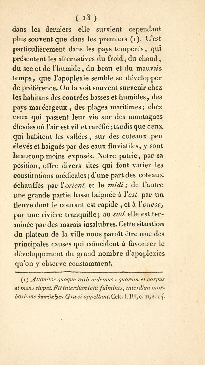 dans les derniers elle survient cependant plus souvent que dans les premiers (i). C'est particulièrement dans les pays tempérés, qui présentent les alternatives du froid, du chaud, du sec et de l'humide, du heau et du mauvais temps, que l'apoplexie semble se développer de préférence. On la voit souvent survenir chez les habitans des contrées basses et humides, des pays marécageux , des plages maritimes ; chez ceux qui passent leur vie sur des montagnes élevées où l'air est vif et raréfié ; tandis que ceux qui habitent les vallées, sur des coteaux peu élevés et baignés par des eaux fluvialiles, y sont beaucoup moins exposés. Notre patrie, par sa position, offre divers sites qui font varier les constitutions médicales ; d'une part des coteaux échauffés par Y orient et le midi ; de l'autre une grande partie basse baignée à Xesl par un fleuve dont le courant est rapide , et à Y ouest, par une rivière tranquille; au sud elle est ter- minée par des marais insalubres.Cette situation du plateau de la ville nous paroît être une des principales causes qui coïncident à favoriser le développement du grand nombre d'apoplexies qu'on y observe constamment. (i) Attonilos quoque raro videmus : quorum et corpus et mens slupet. Fit interdùm ictufulm,inis^ interdhm nior^ bo.'hunc à.KQnlri^icx.v Grceci appellani.CeU. MII,c. ii^s. i4