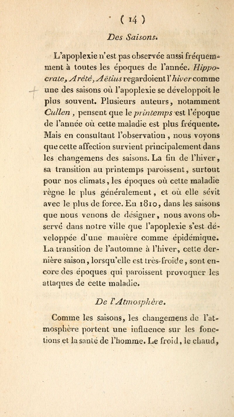 Des Saisons» L^'îpopîexîe n'est pas observée aussi fréqueffi« ment à tontes les époques de l'année. Hippo^ craie, Arété, Aêtiiis regardoient T hiver comme une des saisons où l'apoplexie se développoit le plus souvent. Plusieurs auteurs, notamment Cullen , pensent que le printemps est l'époque de l'année où cette maladie est plus fréquente. Mais en consultant l'observation , nous voyons que cette affection survient principalement dans les changemens des saisons. La (in de l'hiver, sa transition au printemps paroissent, surtout pour nos climats, les époques où cette maladie règne le plus généralement, et où elle sévit avec le plus de force. Eu î8io, dans les saisons que nous venons de designer, nous avons oh* serve dans notre ville que l'apoplexie s'est dé- veloppée d'une manière comme épidémique. La transition de l'automne à l'hiver, cette der- nière saison, lorsqu'elle est très-froide, sont en- core des époques qui paroissent provoquer les attaques de cette maladie. De rAtmosphère» Comme les saisons, les changemens de l'at- mosphère portent une influence sur les fonc- tions et la santé de l'homme. Le froid, le chaud.