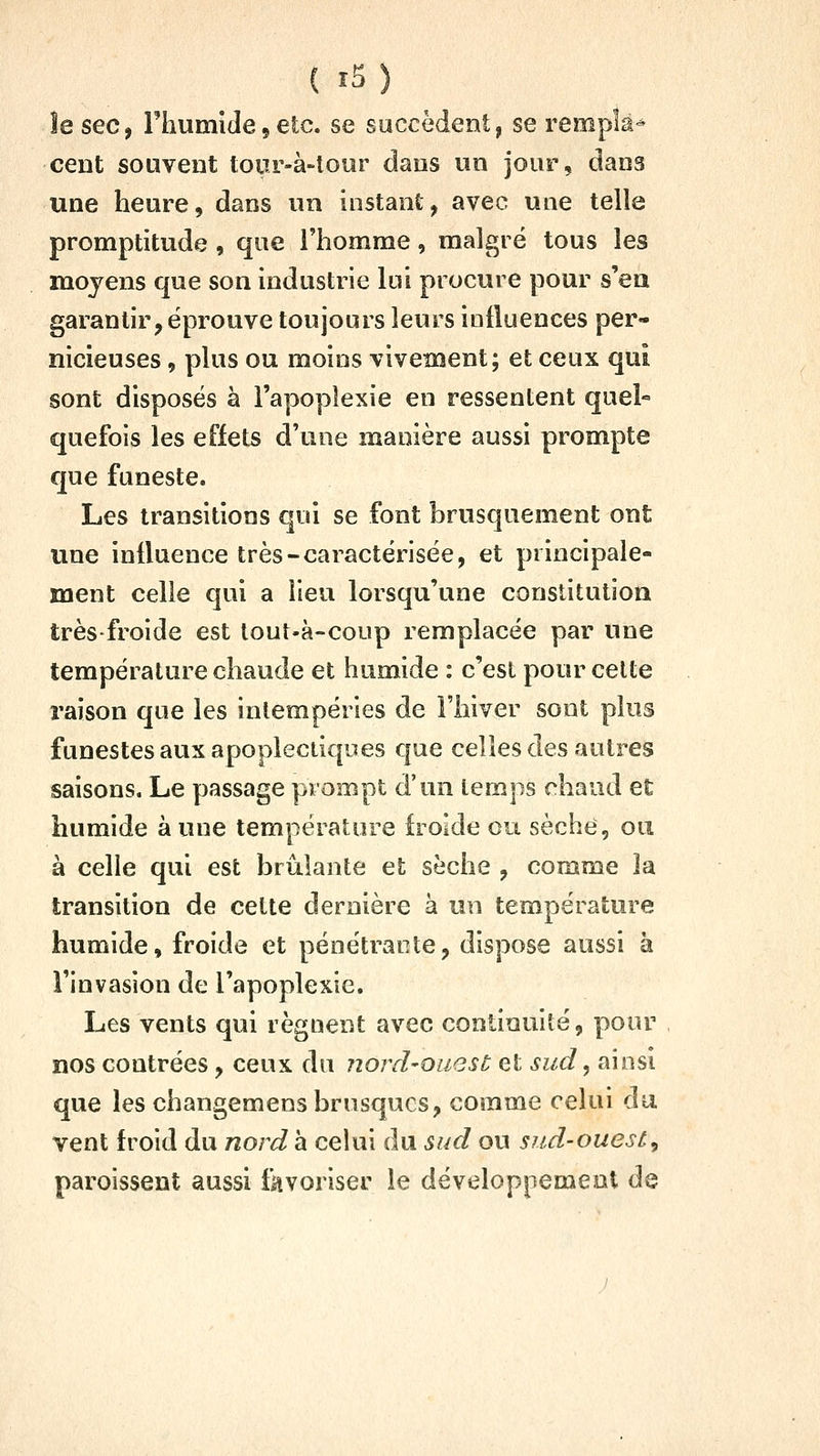 îe seCf Fhumîde 5 etc. se succèdent, se rempk-^ cent souvent tour-à-lour dans un jour, dans une heure, dans un instant, avec une telle promptitude , que l'homme, malgré tous les moyens que son industrie lui procure pour s'en garantir, éprouve toujours leurs influences per- nicieuses , plus ou moins vivement; et ceux qui sont disposés à l'apoplexie en ressentent quel« quefois les effets d'une manière aussi prompte que funeste. Les transitions qui se font brusquement ont une influence très-caractérisée, et principale- ment celle qui a lieu lorsqu'une constitution très froide est lout-à-coup remplacée par une température chaude et humide : c'est pour celte raison que les intempéries de l'hiver sont plus funestes aux apoplectiques que celles des autres saisons. Le passage prompt d'un temps chaud et humide à une température froide ou sèche, ou à celle qui est brûlante et sèche , comme la transition de celte dernière à un température humide, froide et pénétrante, dispose aussi à l'invasion de l'apoplexie. Les vents qui régnent avec continuité, pour nos contrées, ceux du nord-ouest et sud, ainsi que les changemens brusques, comme celui du vent froid du nord a celui du sud ou sud-ouest^ paroissent aussi favoriser le développement de