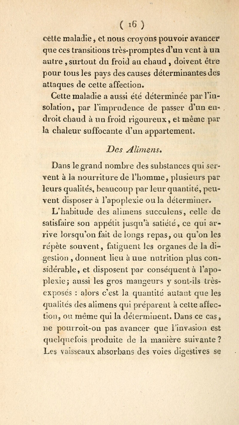 cette maladie, et nous croyons pouvoir avancei* que ces transitions très-promptes d'un vent à un autre , surtout du froid au chaud, doivent être pour tous les pays des causes déterminantes des attaques de cette affection. Cette maladie a aussi été déterminée par l'in- solation^ par rimprudeuce de passer d'un en* , droit chaud à un froid rigoureux, et même par la chaleur suffocante d'un appartement. Des Aliimns. Dans le grand nombre des substances qui ser- vent à la nourriture de l'homme, plusieurs par leurs qualités, beaucoup par leur quantité, peu- vent disposer à l'apoplexie ou la déterminer» L'habitude des alimens succulens, celle de satisfaire son appétit jusqu'à satiélé, ce qui ar- rive lorsqu'on fait de longs repas, ou qu'on les répète souvent, fatiguent les organes de la di- gestion , donnent lieu à une nutrition plus con- sidérable, et disposent par conséquent à l'apo- plexie; aussi les gros mangeurs y sont-ils très- exposés : alors c'est la quantité autant que les qualités des alimens qui préparent à cette affec- tion, ou même qui la déterminent. Dans ce cas, ne pourroit-on pas avancer que l'invasion est quelquefois produite de la manière suivante ? Les vaisseaux absorbans des voies digestives se