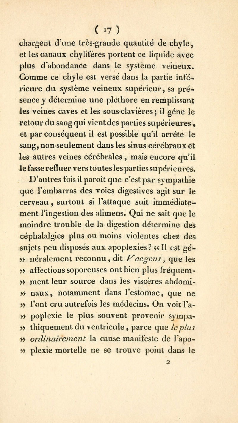 ( ^7 ) chargeot d'une très-grande quantité de chyle, et les canaux chjllfères portent ce liquide avec plus d'abondance dans le système veineux. Comme ce chyle est versé dans la partie infé- rieure du système veineux supérieur, sa pré- sence y détermine une pléthore en remplissant les veines caves et les sous-clavières ; il gène le retour du sang qui vient des parties supérieures » et par conséquent il est possible qu'il arrête le sang, non-seulement dans les sinus cérébraux et les autres veines cérébrales , mais encore qu il lefasserefluer vers toutes les parties supérieures. D'autres fois il paroît que c'est par sympathie que l'embarras des voies digestives agit sur le cerveau , surtout si l'attaque suit immédiate- ment l'ingestion des alimens. Qui ne sait que le moindre trouble de la digestion détermine des céphalalgies plus ou moins violentes chez des sujets peu disposés aux apoplexies? « Il est gé- » néralement reconnu, dit T^eegens, que les » affections soporeuses ont bien plus fréquem* » ment leur source dans les viscères abdomi- n naux, notamment dans l'estomac, que ne » l'ont cru autrefois les médecins. On voit l'a- » poplexie le plus souvent provenir sympa- » thiquement du ventricule, parce que Le plus » ordinairement la cause manifeste de l'apo- n plexie mortelle ne se trouve point dans le