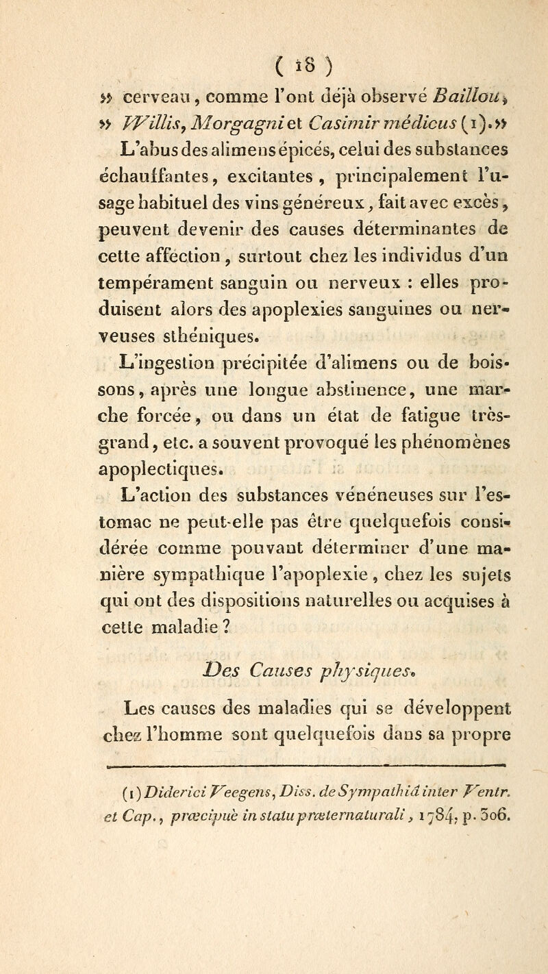 >^ cerveaiï, comme Font (iëjà observé Baillou^ » Willis^ Morgagni et Casiniir înédicus ( i ) • » L'abus des alimensépicës, celui des substances échauffantes, excitantes, principaieraent l'u- sage habituel des vins généreux, fait avec excès, peuvent devenir des causes déterminantes de cette affection , surtout chez les individus d'un tempérament sanguin ou nerveux : elles pro- duisent alors des apoplexies sanguines ou ner- veuses sthéniques. L'ingestion précipitée d'alimens ou de bois- sons, après uue longue abstinence, une mar^ che forcée, ou dans un état de fatigue très- grand , etc. a souvent provoqué les phénomènes apoplectiques. L'action des substances vénéneuses sur l'es- tomac ne peut-elle pas être quelquefois consi- dérée comme pouvant déterminer d'une ma- nière sympathique l'apoplexie , chez les sujets qui ont des dispositions naturelles ou acquises à cette maladie ? Des Causes physiques^ Les causes des maladies qui se développent elles l'homme sont quelquefois dans sa propre ■ — ■—- ■ ' '- (I) Diderici J^eegens^ Diss. deSympathiâinter J^entr. €t Cap., prœcipuh in statuprmternaturali ^ ^7^4; p- 5o6.