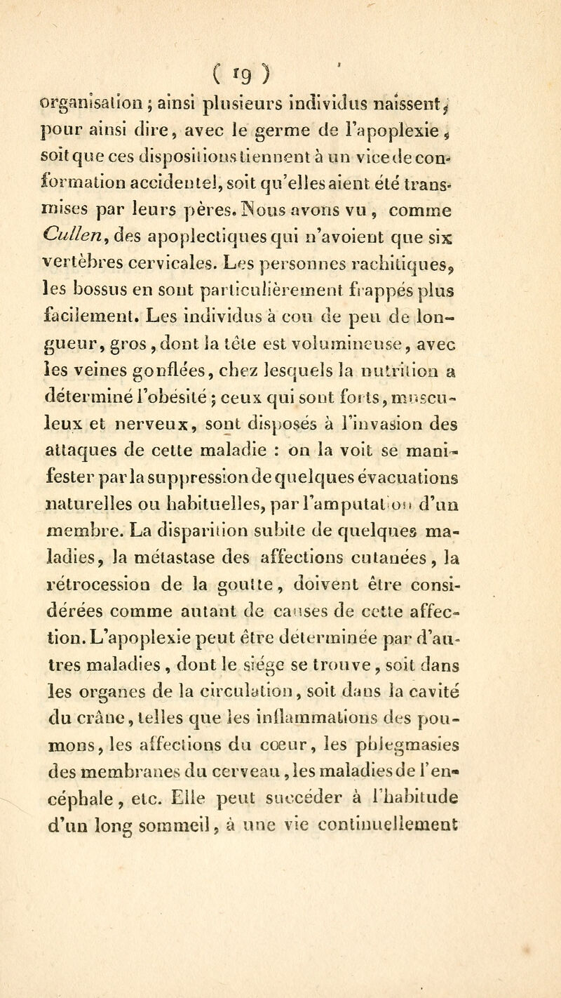 ( fg) Ofganisalioo ; ainsi plusieurs individus naissent^ pour ainsi dire, avec le germe de Fapoplexie^ soit que ces disposiiious tiennent à un vice de con- formation accidentel, soit qu'elles aient été trans^ mises par leurs ])ères.]Nous avons vu, comme Cullen^ des apoplectiques qui n'avoient que six vertèbres cervicales. Les personnes rachiliqnesj, les bossus en sont particulièrement frappés plus facilement. Les individus à cou de peu de lon- gueur, gros, dont la télé est volumineuse, avec ies veines gonflées, cbez lesquels la nutrition a déterminé l'obésité j ceux qui sont forts, miigcu- leux et nerveux, sont disposés à l'invasion des attaques de cette maladie : on la voit se mani- fester parla suppression de quelques évacuations naturelles ou habituelles, par Tamputat on d'un membre. La disparition subite de quelques ma- ladies, la métastase des affections cutanées, la rétrocession de la goutte, doivent être consi- dérées comme autant de causes de cette affec- tion. L'apoplexie peut être déterminée par d'au- tres maladies , dont le siège se trouve, soit dans les organes de la circulation, soit dans la cavité du crâne, telles que les inOammations des pou- mons, les affections du coeur, les pblegmasies des membranes du cerveau, les maladies de fen* céphale, etc. Elle peut succéder à l'habitude d'un long sommeil, à une vie continuellement