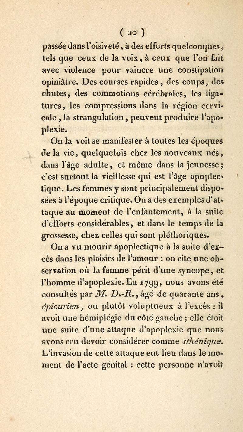passée dans l'oisiveté, à des efforts quelconques, tels que ceux de la voix, à ceux que l'on fait avec violence pour vaincre une constipation opiniâtre. Des courses rapides , des coups ^ des chutes, des commotions cérébrales, les liga- tures, les compressions dans la région cervi- cale , la strangulation, peuvent produire l'apo- plexie. On la voit se manifester à toutes les époques de la vie, quelquefois chez les nouveaux nés, dans l'âge adulte, et même dans la jeunesse ; c'est surtout la vieillesse qui est l'âge apoplec' tique. Les femmes y sont principalement dispo- sées à l'époque critique. On a des exemples d'at- taque au moment de l'enfantement, à la suite d'efforts considérables, et dans le temps de la grossesse, chez celles qui sont pléthoriques. On a vu mourir apoplectique à la suite d'ex- cès dans les plaisirs de l'amour : on cite une ob- servation où la femme périt d'une syncope, et l'homme d'apoplexie. En 1799, nous avons été consultés par 31, Dm-R,, âgé de quarante ans, épicurien, ou plutôt voluptueux à l'excès : il avoit une hémiplégie du côté gauche ; elle étoit une suite d'une attaque d'apoplexie que nous avons cru devoir considérer comme sthénique. L'invasion de cette attaque eut lieu dans le mo- ment de Tacte génital : cette personne n'avoit