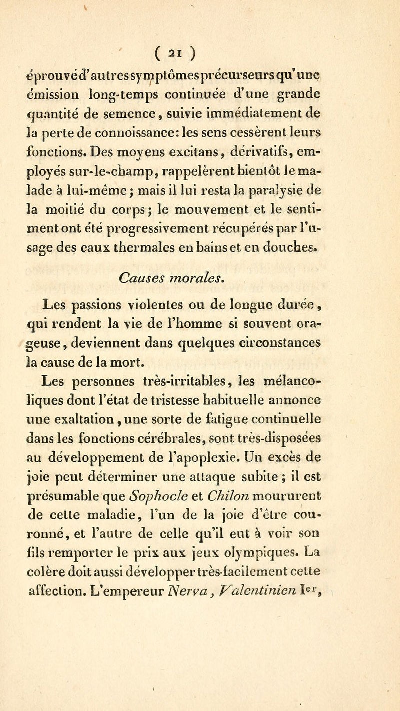 éprouvéd'autressyn^ptômesprécurseurs qu'une e'mission long-temps continuée d'une grande quantité de semence, suivie immédiatement de îa perte de connoissance: les sens cessèrent leurs fonctions. Des moyens excitans, dérivatifs, em- ployés sur-le-ciiamp, rappelèrent bientôt Je ma- lade à lui-même ; mais il lui resta la paralysie de la moitié du corps ; le mouvement et le senti- ment ont été progressivement récupérés par l'u- sage des eaux thermales en bains et en douches. Causes morales. Les passions violentes ou de longue durée, qui rendent la vie de l'homme si souvent ora- geuse , deviennent dans cjuelques circonstances la cause de la mort. Les personnes très-irritables, les mélanco- liques dont l'étal de tristesse habituelle annonce une exaltation, une sorte de fatigue continuelle dans les fonctions cérébrales, sont très-disposées au développement de l'apoplexie. Un excès de joie peut déterminer une attaque subite ; il est présumable que Sophocle et Chiîon moururent de cette maladie, l'un de la joie d'être cou- ronné, et l'autre de celle qu'il eut à voir son iils remporter le prix aux jeux olympiques. La colère doit aussi développer très-facilement cette atfection. L'empereur ISeiya, Valentinien \^^\