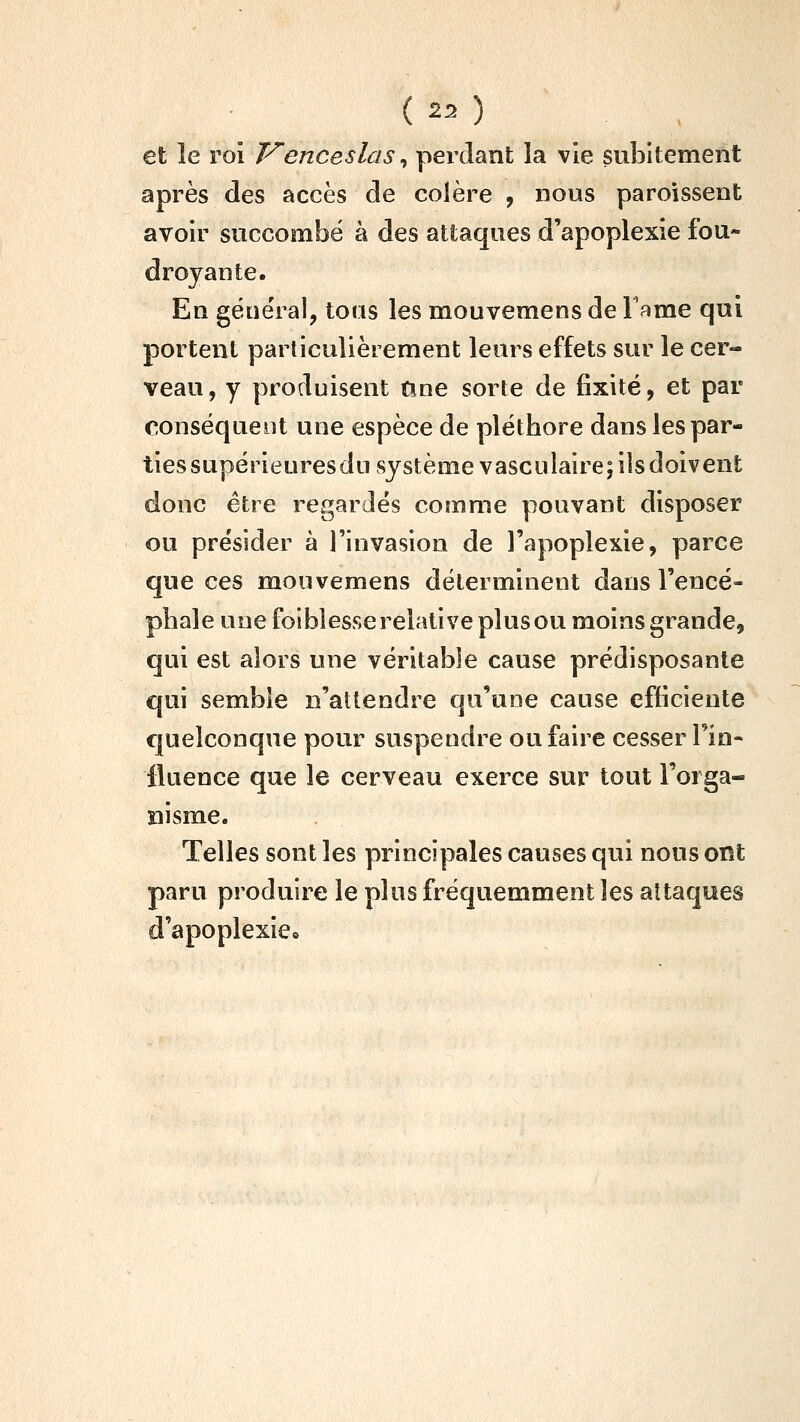 ( -^ ) et le roi Venceslas ^ perdant la vie subitement après des accès de colère , nous paroissent avoir succombé à des attaques d'apoplexie fou- droyante. En gëuëral, tous les mouvemens de l^^me qui portent particulièrement leurs effets sur le cer- veau, y produisent Une sorte de fixité, et par conséquent une espèce de pléthore dans les par- ties supérieuresdn système vasculaire; ils doivent donc être regardés comme pouvant disposer ou présider à l'invasion de l'apoplexie, parce que ces mouvemens déterminent dans l'encé- phale une foiblesse relative plus ou moins grande, qui est alors une véritable cause prédisposante qui semble n'attendre qu'une cause efficiente quelconque pour suspendre ou faire cesser l'in- fluence que le cerveau exerce sur tout l'orga- îiisme. Telles sont les principales causes qui nous ont paru produire le plus fréquemment les attaques d'apoplexie»