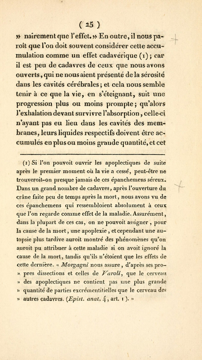 » naîrement que Teffet. » En outre, il nous pa- roît que l'on doit souvent considérer cette accu- mulation comme un effet cadavérique (i) ; car il est peu de cadavres de ceux que nous avons ouverts, qui ne nous aient présenté de la sérosité dans les cavités cérébrales ; et cela nous semble tenir à ce que la vie, en s'éteignant, suit une progression plus ou moins prompte 5 qu'alors l'exhalation devant survivre l'absorption, celle-ci n'ayant pas eu lieu dans les cavités des mem» branes, leurs liquides respectifs doivent être ac« cumulés en plus ou moins grande quantité, et cet --L (i) Si l'on pouvoit ouvrir les apoplectiques de suite après le premier moment oîi la vie a cesse, peut-être ne trouveroit-on presque jamais de ces ëpancliemens séreux. Dans un grand nombre de cadavres, après Touverture du crâne faite peu de temps après la mort, nous avons vu de ces e'panchemens qui ressembloient absolument à ceux que Ton regarde comme effet de la maladie. Assurément, dans la j)lupart de ces cas, on ne pouvoit assigner , pour la cause de la mort, une apoplexie, et cependant une au- topsie plus tardive auroit montré des phénomènes qu'on auroit pu attribuer à cette maladie si on avoit ignoré la cause de la mort, tandis qu'ils n'étoient que les effets de cette dernière. « Morgagni nous assure, d'après ses pro- » près dissections et celles de T^aroli^ que le cerveau » des apoplectiques ne contient pas une plus grande >) quantité de parties excrémentitielles que le cerveau des » autres cadavres. {Epist. anat, 4 ? art. 1 ). »