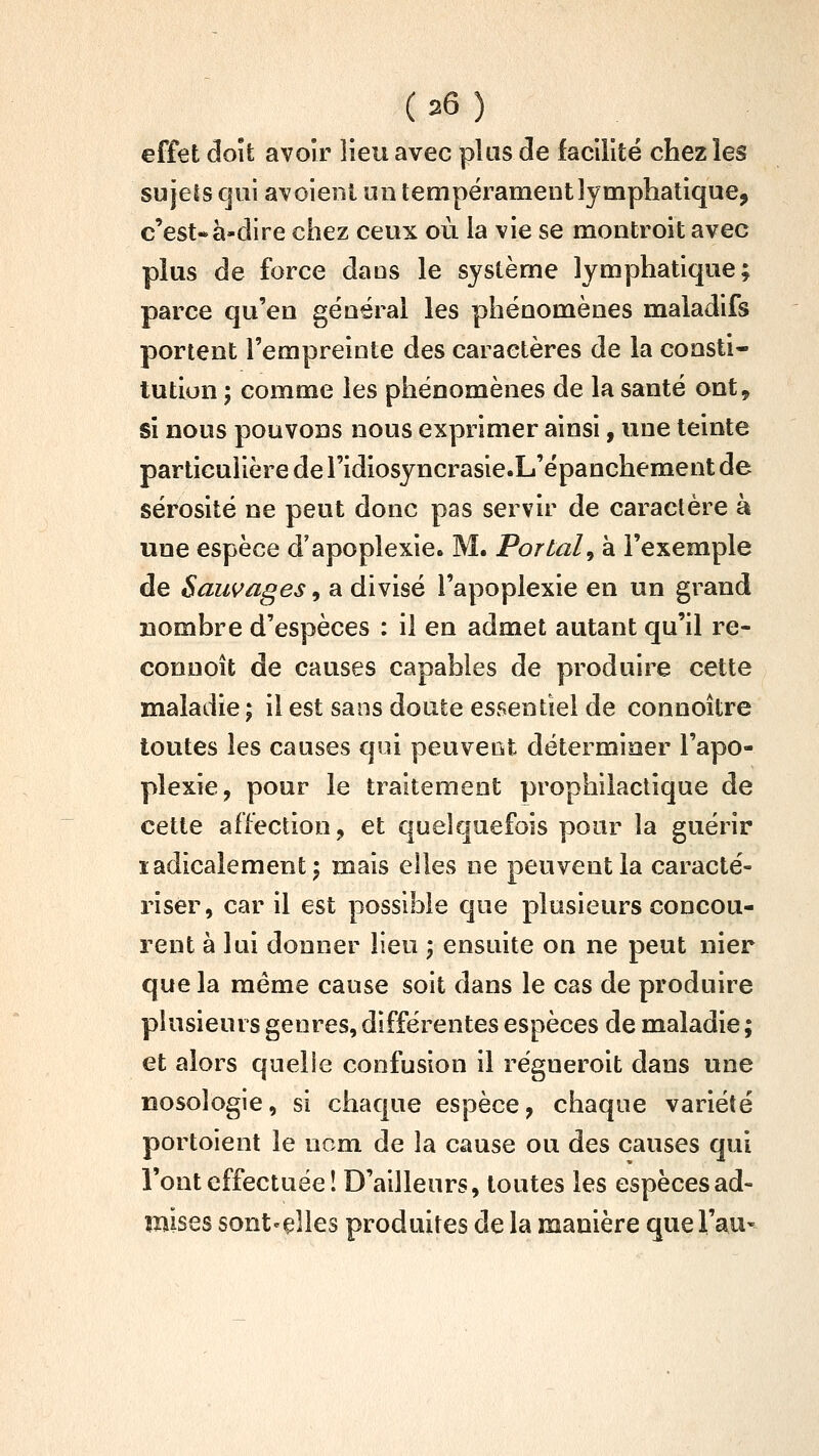 effet doit avoir lieu avec plus de facilité chez les sujets qui av oient on tempérament lymphatique, c'est*à-dire chez ceux où la vie se montroit avec plus de force dans le système lymphatique; parce qu'en général les phénomènes maladifs portent l'empreinte des caractères de la consti- tution ; comme les phénomènes de la santé ont, si nous pouvons nous exprimer ainsi, une teinte particulière de l'idiosyncrasie-L'épanchement de sérosité ne peut donc pas servir de caractère à une espèce d'apoplexie. M. Portai^ à l'exemple de Sauvages, a divisé l'apoplexie en un grand Bombre d'espèces : il en admet autant qu'il re- conuoît de causes capables de produire cette maladie ; il est sans doute essentiel de connoître toutes les causes qui peuvent déterminer l'apo- plexie, pour le traitement prophilactique de cette affection, et quelquefois pour la guérir ladicaîement; mais elles ne peuvent la caracté- riser, car il est possible que plusieurs concou- rent à lui donner lieu -, ensuite on ne peut nier que la même cause soit dans le cas de produire plusieurs genres, différentes espèces de maladie ; et alors quelle confusion il régneroit dans une nosologie, si chaque espèce, chaque variété portoient le nom de la cause ou des causes qui l'ont effectuée î D'ailleurs, toutes les espèces ad- mises sont-çlles produites de la manière quei'au^