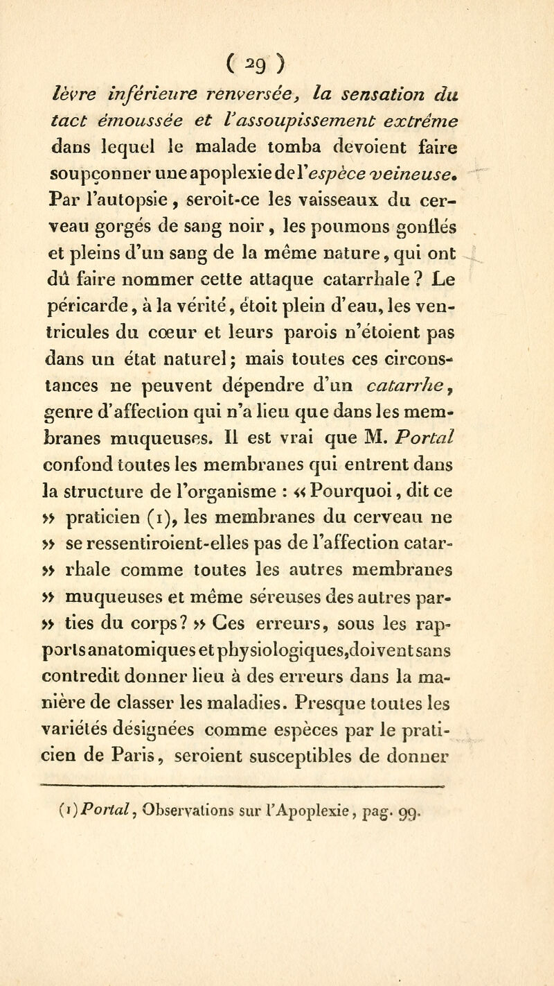 ( ^9 ) lèvre inférieure renversée, la sensation du tact émoussée et Vassoupissement extrême dans lequel le malade tomba dévoient faire soupçonner une apoplexie àeVespèce veineuse. Par l'autopsie, seroit-ce les vaisseaux du cer- veau gorgés de sang noir, les poumons gontlës et pleins d'un sang de la même nature, qui ont dû faire nommer cette attaque catarrhale ? Le péricarde, à la vérité, étoit plein d'eau, les ven- tricules du cœur et leurs parois n'étoient pas dans un état naturel ; mais toutes ces circons- tances ne peuvent dépendre d'un catarrhe ^ genre d'affection qui n'a lieu que dans les mem- branes muqueuses. Il est vrai que M. Portai confond toutes les membranes qui entrent dans la structure de l'organisme : « Pourquoi, dit ce » praticien (i), les membranes du cerveau ne » se ressentiroient-elies pas de l'affection catar- » rhale comme toutes les autres membranes » muqueuses et même séreuses des autres par- » ties du corps? » Ces erreurs, sous les rap- ports anatomiques et physiologiques,doivent sans contredit donner lieu à des erreurs dans la ma- nière de classer les maladies. Presque toutes les variétés désignées comme espèces par le prati- cien de Paris, seroient susceptibles de donner {i)Portai^ Observations sur TApoplexie, pag. 99,
